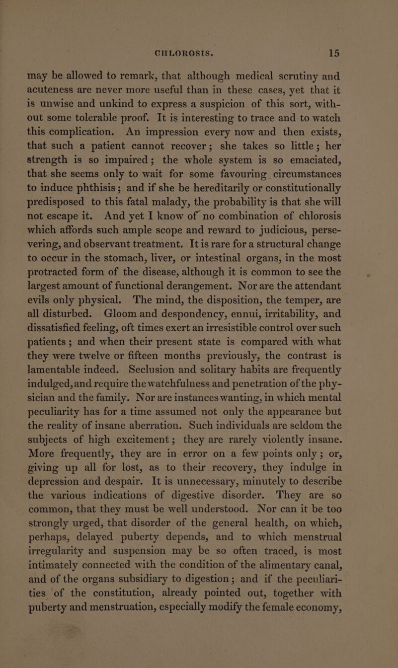 may be allowed to remark, that although medical scrutiny and acuteness are never more useful than in these cases, yet that it is unwise and unkind to express a suspicion of this sort, with- out some tolerable proof. It is interesting to trace and to watch this complication. An impression every now and then exists, that such a patient cannot recover; she takes so little; her strength is so impaired; the whole system is so emaciated, that she seems only to wait for some favouring circumstances to induce phthisis; and if she be hereditarily or constitutionally predisposed to this fatal malady, the probability is that she will not escape it. And yet I know of no combination of chlorosis which affords such ample scope and reward to judicious, perse- vering, and observant treatment. It is rare for a structural change to occur in the stomach, liver, or intestinal organs, in the most protracted form of the disease, although it is common to see the largest amount of functional derangement. Nor are the attendant evils only physical. The mind, the disposition, the temper, are all disturbed. Gloom and despondency, ennui, irritability, and dissatisfied feeling, oft times exert an irresistible control over such patients ; and when their present state is compared with what they were twelve or fifteen months previously, the contrast is lamentable indeed. Seclusion and solitary habits are frequently indulged, and require the watchfulness and penetration of the phy- sician and the family. Nor are instances wanting, in which mental peculiarity has for a time assumed not only the appearance but the reality of insane aberration. Such individuals are seldom the subjects of high excitement; they are rarely violently insane. More frequently, they are in error on a few points only; or, giving up all for lost, as to their recovery, they indulge in depression and despair. It is unnecessary, minutely to describe the various indications of digestive disorder. They are so — common, that they must be well understood. Nor can it be too strongly urged, that disorder of the general health, on which, perhaps, delayed puberty depends, and to which menstrual irregularity and suspension may be so often traced, is most intimately connected with the condition of the alimentary canal, and of the organs subsidiary to digestion; and if the peculiari- ties of the constitution, already pointed out, together with puberty and menstruation, especially modify the female economy,