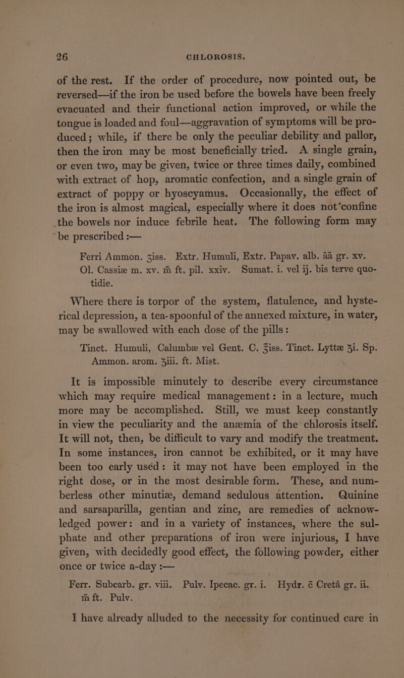 of the rest. If the order of procedure, now pointed out, be reversed—if the iron be used before the bowels have been freely evacuated and their functional action improved, or while the tongue is loaded and foul—aggravation of symptoms will be pro- duced; while, if there be only the peculiar debility and pallor, then the iron may be most beneficially tried. A single grain, or even two, may be given, twice or three times daily, combined with extract of hop, aromatic confection, and a single grain of extract of poppy or hyoscyamus. Occasionally, the effect of the iron is almost magical, especially where it does not’confine the bowels nor induce febrile heat. The following form may ‘be prescribed :— Ferri Ammon. iss. Extr. Humuli, Extr. Papav. alb. aa gr. xv. Ol. Cassie m. xv. m ft. pil. xxiv. Sumat. i. vel ij. bis terve quo- tidie. Where there is torpor of the system, flatulence, and hyste- rical depression, a tea-spoonful of the annexed mixture, in water, may be swallowed with each dose of the pills: Tinct. Humuli, Calumbe vel Gent. C. Ziss. Tinct. Lyttz 31. Sp. Ammon. arom. 4ii. ft. Mist. It is impossible minutely to ‘describe every circumstance which may require medical management: in a lecture, much more may be accomplished. Still, we must keep constantly in view the peculiarity and the anzemia of the chlorosis itself. It will not, then, be difficult to vary and modify the treatment. In some instances, iron cannot be exhibited, or it may have been too early uséd: it may not have been employed in the right dose, or in the most desirable form. These, and num- berless other minutize, demand sedulous attention. Quinine and sarsaparilla, gentian and zinc, are remedies of acknow- ledged power: and in a variety of instances, where the sul- phate and other preparations of iron were injurious, I have given, with decidedly good effect, the following powder, either once or twice a-day :— Ferr. Subcarb. gr. viii. Pulv. Ipecac. gr.i. Hydr. ¢ Creta gr. ii. m ft. Pulv. I have already alluded to the necessity for continued care m