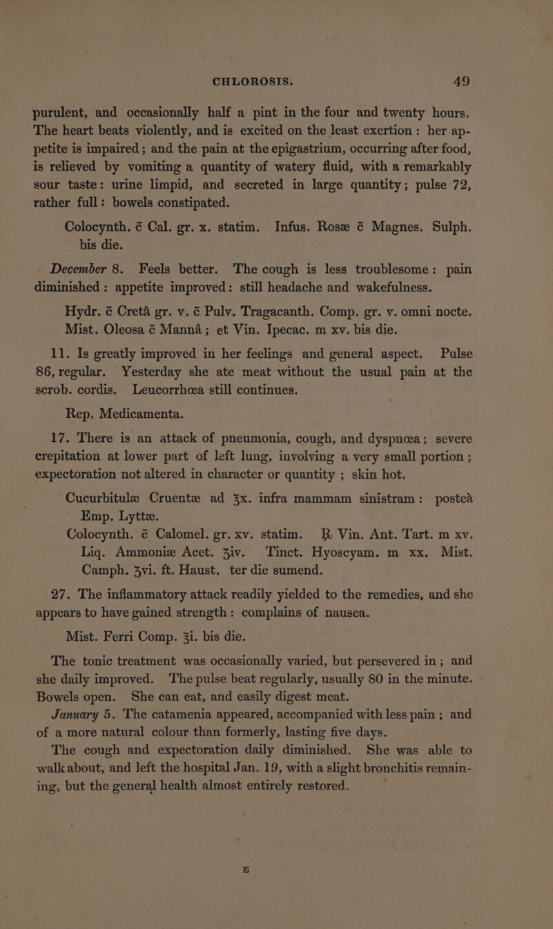 purulent, and occasionally half a pint in the four and twenty hours. The heart beats violently, and is excited on the least exertion : her ap- petite is impaired ; and the pain at the epigastrium, occurring after food, is relieved by vomiting a quantity of watery fluid, with a remarkably sour taste: urine limpid, and secreted in large quantity; pulse 72, rather full: bowels constipated. Colocynth. ¢ Cal. gr. x. statim. Infus. Rosee ¢ Magnes. Sulph. bis die. _ December 8. Feels better. The cough is less troublesome: pain diminished : appetite improved: still headache and wakefulness. Hydr. ¢ Creta gr. v. ¢ Pulv. Tragacanth. Comp. gr. v. omni nocte. Mist. Oleosa ¢ Manna; et Vin. Ipecac. m xv. bis die. 11. Is greatly improved in her feelings and general aspect. Pulse 86, regular. Yesterday she ate meat without the usual pain at the scrob. cordis. Leucorrhcea still continues. Rep. Medicamenta. 17. There is an attack of pneumonia, cough, and dyspnea; severe crepitation at lower part of left lung, involving a very small portion ; expectoration not altered in character or quantity ; skin hot. Cucurbitule Cruente ad 3x. infra mammam sinistram: posted Emp. Lyttz. Colocynth. ¢ Calomel. gr. xv. statim. RR Vin. Ant. Tart. m xv. Liq. Ammoniz Acet. Ziv. Tinct. Hyoscyam. m xx. Mist. Camph. 3vi. ft. Haust. ter die sumend. 27. The inflammatory attack readily yielded to the remedies, and she appears to have gained strength: complains of nausea. Mist. Ferri Comp. 3i. bis die. The tonic treatment was occasionally varied, but persevered in; and she daily improved. ‘The pulse beat regularly, usually 80 in the minute. Bowels open. She can eat, and easily digest meat. January 5. The catamenia appeared, accompanied with less pain ; and of a more natural colour than formerly, lasting five days. The cough and expectoration daily diminished. She was able to walk about, and left the hospital Jan. 19, with a slight bronchitis remain- ing, but the general health almost entirely restored.