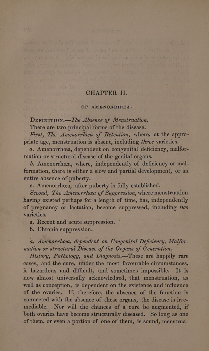 CHAPTER I. OF AMENORRHGA. DeFiniti0on.—The Absence of Menstruation. There are two principal forms of the disease. First, The Amenorrhea of Retention, where, at the appro- priate age, menstruation is absent, including ¢hree varieties. a. Amenorrhea, dependent on congenital deficiency, malfor- mation or structural disease of the genital organs. 6. Amenorrhea, where, independently of deficiency or mal- formation, there is either a slow and partial development, or an entire absence of puberty. ce. Amenorrhea, after puberty is fully established. Second, The Amenorrhea of Suppression, where menstruation having existed perhaps for a length of time, has, independently of pregnancy or lactation, become suppressed, including two varieties. a. Recent and acute suppression. * b. Chronic suppression. a. Amenorrhea, dependent on Congenital Deficiency, Maifor- mation or structural Disease of the Organs of Generation. History, Pathology, and Diagnosis.—These are happily rare cases, and the cure, under the most favourable circumstances, is hazardous and difficult, and sometimes impossible. It is now almost universally acknowledged, that menstruation, as well as conception, is dependent on the existence and influence of the ovaries. If, therefore, the absence of the function is connected with the absence of these organs, the disease is irre- mediable. Nor will the chances of a cure be augmented, if both ovaries have become structurally diseased. So long as one of them, or even a portion of one of them, is sound, menstrua-