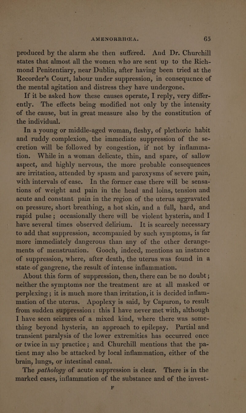 produced by the alarm she then suffered. And Dr. Churchill states that almost all the women who are sent up to the Rich- mond Penitentiary, near Dublin, after having been tried at the Recorder’s Court, labour under suppression, in consequence of the mental agitation and distress they have undergone. If it be asked how these causes operate, I reply, very differ- ently. The effects being modified not only by the intensity of the cause, but in great measure also by the constitution of the individual. In a young or middle-aged woman, fleshy, of plethoric habit and ruddy complexion, the immediate suppression of the se- -eretion will be followed by congestion, if not by inflamma- tion. While in a woman delicate, thin, and spare, of sallow aspect, and highly nervous, the more probable consequences are irritation, attended by spasm and paroxysms of severe pain, with intervals of ease. In the former case there will be sensa- tions of weight and pain in the head and loins, tension and acute and constant pain in the region of the uterus aggravated on pressure, short breathing, a hot skin, and a full, hard, and rapid pulse; occasionally there will be violent hysteria, and I have several times observed delirium. It is scarcely necessary to add that suppression, accompanied by such symptoms, is far more immediately dangerous than any of the other derange- ments of menstruation. Gooch, indeed, mentions an instance of suppression, where, after death, the uterus was found in a state-of gangrene, the result of intense inflammation. About this form of suppression, then, there can be no doubt; neither the symptoms nor the treatment are at all masked or perplexing; it is much more than irritation, it is decided inflam- mation of the uterus. Apoplexy is said, by Capuron, to result from sudden suppression: this I have never met with, although I have seen seizures of a mixed kind, where there was some- thing beyond hysteria, an approach to epilepsy. Partial and transient paralysis of the lower extremities has occurred once or twice in my practice; and Churchill mentions that the pa- tient may also be attacked by local inflammation, either of the brain, lungs, or intestinal canal. The pathology of acute suppression is clear. There is in the marked cases, inflammation of the substance and of the invest- F