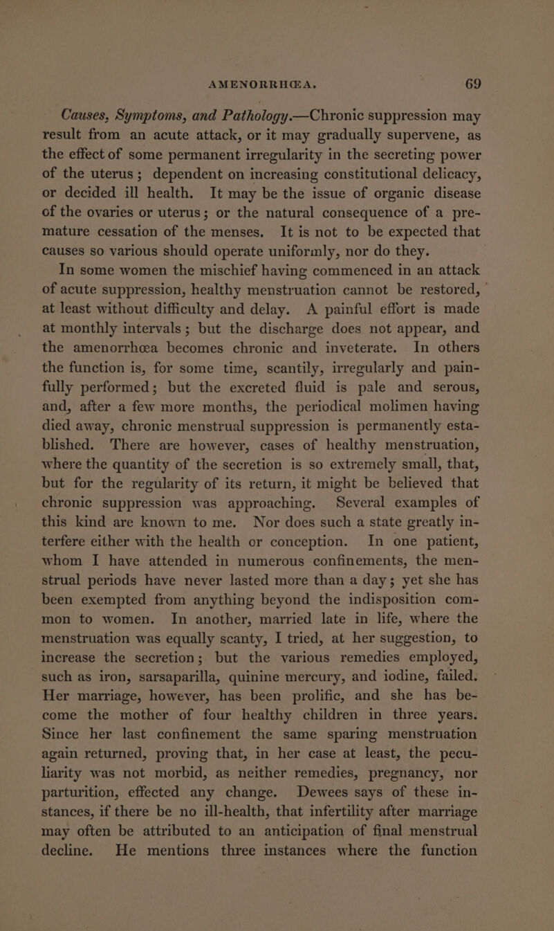 Causes, Symptoms, and Pathology.—Chronic suppression may result from an acute attack, or it may gradually supervene, as the effect of some permanent irregularity in the secreting power of the uterus; dependent on increasing constitutional delicacy, or decided ill health. It may be the issue of organic disease of the ovaries or uterus; or the natural consequence of a pre- mature cessation of the menses. It is not to be expected that causes so various should operate uniformly, nor do they. In some women the mischief having commenced in an attack of acute suppression, healthy menstruation cannot be restored, | at least without difficulty and delay. A painful effort is made at monthly intervals; but the discharge does not appear, and the amenorrhcea becomes chronic and inveterate. In others the function is, for some time, scantily, irregularly and pain- fully performed; but the excreted fluid is pale and serous, and, after a few more months, the periodical molimen having died away, chronic menstrual suppression is permanently esta- blished. There are however, cases of healthy menstruation, where the quantity of the secretion is so extremely small, that, but for the regularity of its return, it might be believed that chronic suppression was approaching. Several examples of this kind are known to me. Nor does such a state greatly in- terfere either with the health or conception. In one patient, whom I have attended in numerous confinements, the men- strual periods have never lasted more than a day; yet she has been exempted from anything beyond the indisposition com- mon to women. In another, married late in life, where the menstruation was equally scanty, I tried, at her suggestion, to increase the secretion; but the various remedies employed, such as iron, sarsaparilla, quinine mercury, and iodine, failed. Her marriage, however, has been prolific, and she has be- come the mother of four healthy children in three years. Since her last confinement the same sparing menstruation again returned, proving that, in her case at least, the pecu- liarity was not morbid, as neither remedies, pregnancy, nor parturition, effected any change. Dewees says of these in- stances, if there be no ill-health, that infertility after marriage may often be attributed to an anticipation of final menstrual decline. He mentions three instances where the function