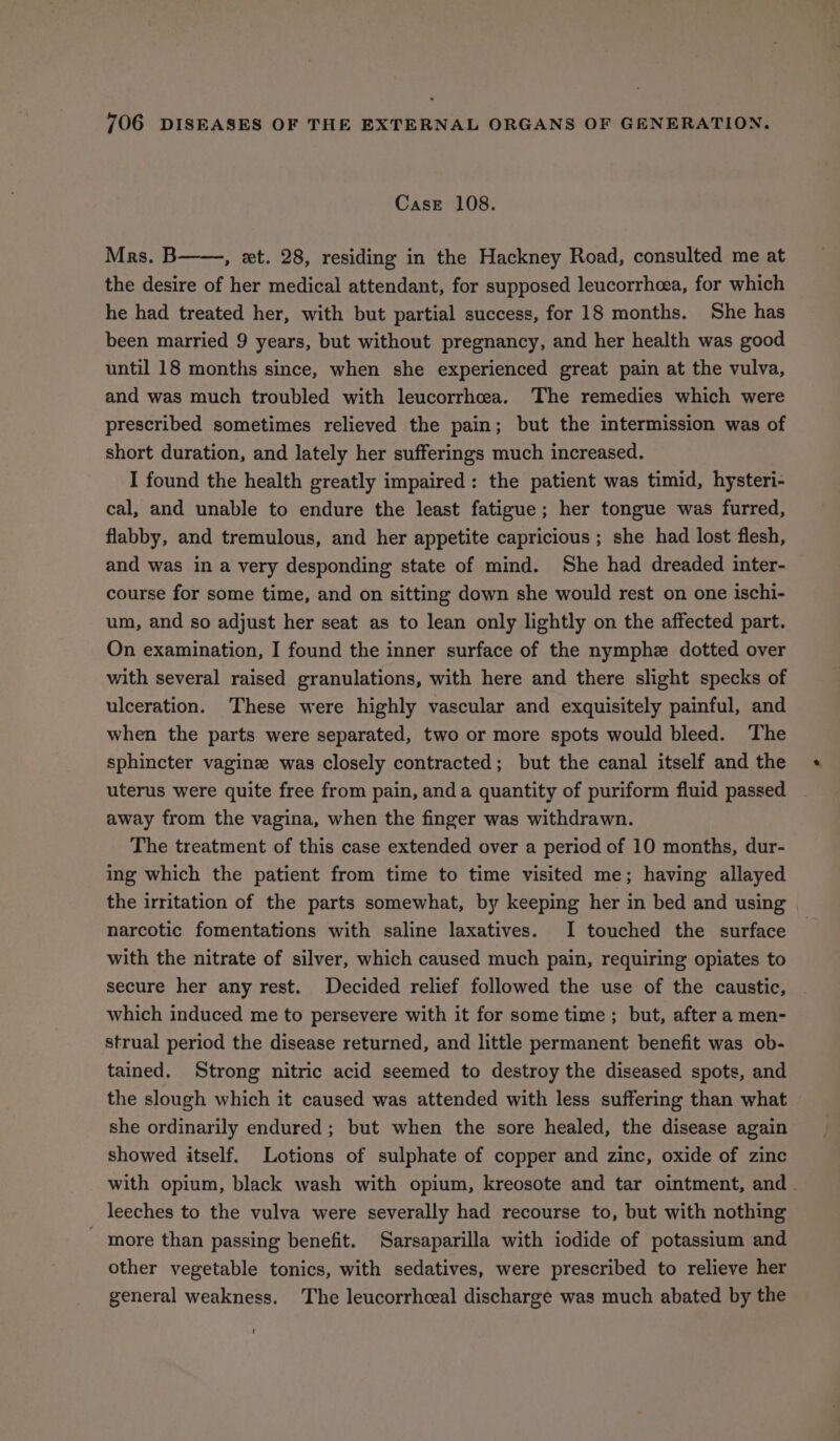 Case 108. Mrs. B , et. 28, residing in the Hackney Road, consulted me at the desire of her medical attendant, for supposed leucorrhcea, for which he had treated her, with but partial success, for 18 months. She has been married 9 years, but without pregnancy, and her health was good until 18 months since, when she experienced great pain at the vulva, and was much troubled with leucorrhea. The remedies which were prescribed sometimes relieved the pain; but the intermission was of short duration, and lately her sufferings much increased. I found the health greatly impaired: the patient was timid, hysteri- cal, and unable to endure the least fatigue; her tongue was furred, flabby, and tremulous, and her appetite capricious ; she had lost flesh, and was in a very desponding state of mind. She had dreaded inter- course for some time, and on sitting down she would rest on one ischi- um, and so adjust her seat as to lean only lightly on the affected part. On examination, I found the inner surface of the nymphz dotted over with several raised granulations, with here and there slight specks of ulceration. These were highly vascular and exquisitely painful, and when the parts were separated, two or more spots would bleed. The sphincter vagine was closely contracted; but the canal itself and the uterus were quite free from pain, anda quantity of puriform fluid passed away from the vagina, when the finger was withdrawn. The treatment of this case extended over a period of 10 months, dur- ing which the patient from time to time visited me; having allayed the irritation of the parts somewhat, by keeping her in bed and using narcotic fomentations with saline laxatives. I touched the surface with the nitrate of silver, which caused much pain, requiring opiates to secure her any rest. Decided relief followed the use of the caustic, which induced me to persevere with it for some time; but, after a men- strual period the disease returned, and little permanent benefit was ob- tained. Strong nitric acid seemed to destroy the diseased spots, and the slough which it caused was attended with less suffering than what she ordinarily endured ; but when the sore healed, the disease again showed itself. Lotions of sulphate of copper and zinc, oxide of zinc with opium, black wash with opium, kreosote and tar ointment, and _ leeches to the vulva were severally had recourse to, but with nothing - more than passing benefit. Sarsaparilla with iodide of potassium and other vegetable tonics, with sedatives, were prescribed to relieve her general weakness. The leucorrheeal discharge was much abated by the