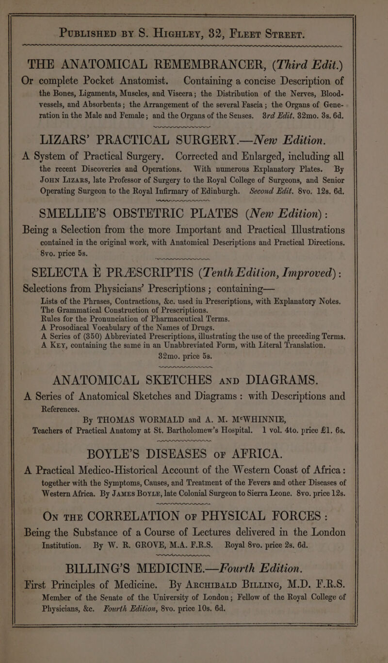 THE ANATOMICAL REMEMBRANCER, (Third Edit.) Or complete Pocket Anatomist. Containing a concise Description of the Bones, Ligaments, Muscles, and Viscera; the Distribution of the Nerves, Blood- vessels, and Absorbents; the Arrangement of the several Fascia; the Organs of Gene- ration in the Male and Female; and the Organs of the Seuses. 37rd Edit. 32mo. 3s. 6d. ry LIZARS’ PRACTICAL SURGERY.—New Edition. A System of Practical Surgery. Corrected and Enlarged, including all the recent Discoveries and Operations. With numerous Explanatory Plates. By Joun Lizars, late Professor of Surgery to the Royal College of Surgeons, and Senior Operating Surgeon to the Royal Infirmary of Edinburgh. Second Edit. 8vo. 12s. 6d. SMELLIE’S OBSTETRIC PLATES (New Edition) : Being a Selection from the more Important and Practical Illustrations contained in the original work, with Anatomical Descriptions and Practical Directions. 8vo. price 5s. SELECTA E PRASCRIPTIS (Tenth Edition, Improved) : Selections from Physicians’ Prescriptions ; containng— Lists of the Phrases, Contractions, &amp;c. used in Prescriptions, with Explanatory Notes. The Grammatical Construction of Prescriptions. Rules for the Pronunciation of Pharmaceutical Terms. A Prosodiacal Vocabulary of the Names of Drugs. A Series of (350) Abbreviated Prescriptions, illustrating the use of the preceding Terms. A Key, containing the same in an Unabbreviated Form, with Literal Translation. 32mo. price 5s. ANATOMICAL SKETCHES anp DIAGRAMS. A Series of Anatomical Sketches and Diagrams: with Descriptions and References. By THOMAS WORMALD and A. M. M*WHINNIE, Teachers of Practical Anatomy at St. Bartholomew’s Hospital. 1 vol. 4to. price £1. 6s. BOYLE’S DISEASES or AFRICA. A Practical Medico-Historical Account of the Western Coast of Africa: together with the Symptoms, Causes, and Treatment of the Fevers and other Diseases of Western Africa. By James Bor xy, late Colonial Surgeon to Sierra Leone. 8vo. price 12s. On tHE CORRELATION or PHYSICAL FORCES : Being the Substance of a Course of Lectures delivered in the London Institution. By W. R. GROVE, M.A. F.R.S. Royal 8vo. price 2s. 6d. BLLLING’S MEDICINE.—FPourth Edition. First Principles of Medicine. By Arcurpatp Birnie, M.D. F.R.S. Member of the Senate of the University of London; Fellow of the Royal College of Physicians, &amp;c. Fourth Edition, 8vo. price 10s. 6d. 9
