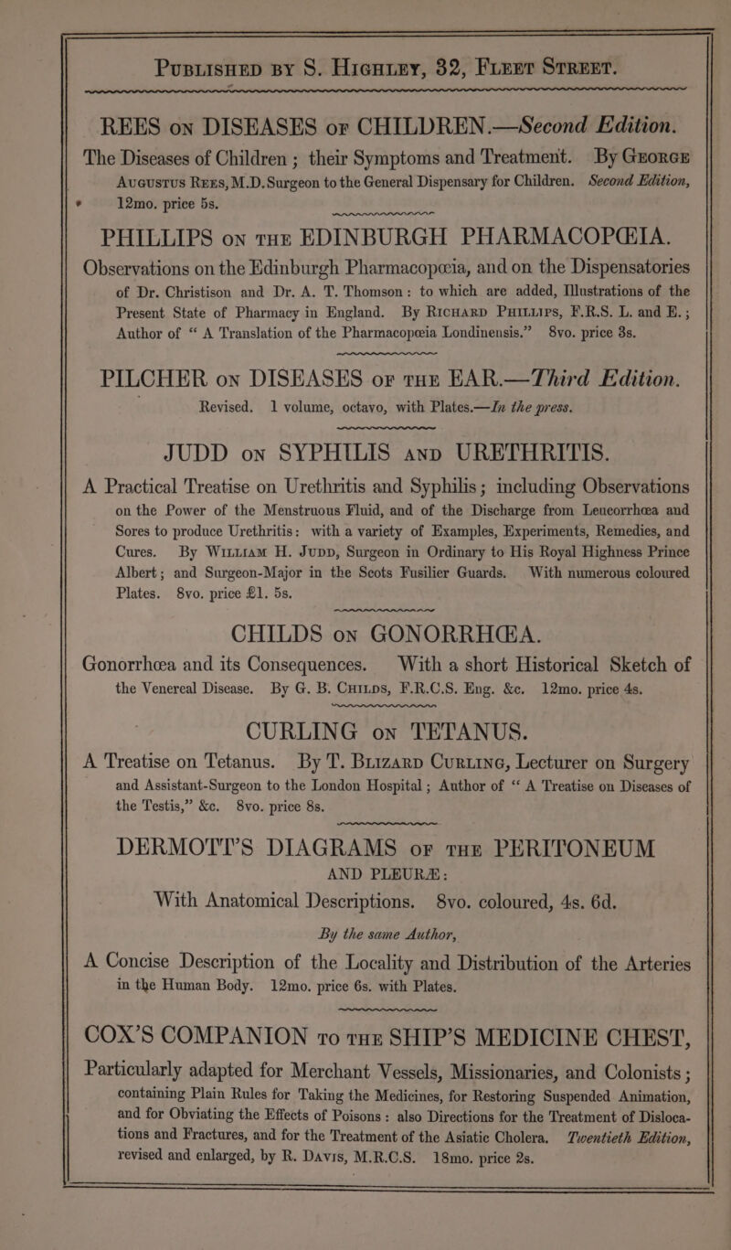 REES on DISEASES or CHILDREN.—Second Edition. The Diseases of Children ; their Symptoms and Treatment. By Grorexr Aveustus Ress, M.D.Surgeon to the General Dispensary for Children. Second Edition, . 12mo. price 5s. PHILLIPS on tut: EDINBURGH PHARMACOPGIA. Observations on the Edinburgh Pharmacopeeia, and on the Dispensatories of Dr. Christison and Dr. A. T. Thomson: to which are added, Illustrations of the Present State of Pharmacy in England. By Ricnarp Puiturps, F.R.S. L. and E. ; Author of “ A Translation of the Pharmacopeeia Londinensis.” 8vo. price 3s. PILCHER on DISEASES or tun EAR.—Third Edition. Revised. 1 volume, octavo, with Plates.—Jn the press. JUDD on SYPHILIS ann URETHRITIS. A Practical Treatise on Urethritis and Syphilis; including Observations on the Power of the Menstruous Fluid, and of the Discharge from Leucorrheea and Sores to produce Urethritis: with a variety of Examples, Experiments, Remedies, and Cures. By Witisam H. Jupp, Surgeon in Ordinary to His Royal Highness Prince Albert ; and Surgeon-Major in the Scots Fusilier Guards. With numerous coloured Plates. 8vo. price £1. 5s. CHILDS on GONORRHGA. Gonorrhea and its Consequences. With a short Historical Sketch of the Venereal Disease. By G. B. Cutnps, F.R.C.S. Eng. &amp;c. 12mo. price 4s. CURLING on TETANUS. A Treatise on Tetanus. By T. Buizarp Curtine, Lecturer on Surgery and Assistant-Surgeon to the London Hospital ; Author of “‘ A Treatise on Diseases of the Testis,” &amp;c. 8vo. price 8s. DERMOTT’S DIAGRAMS or tor PERITONEUM AND PLEURA: With Anatomical Descriptions. 8vo. coloured, 4s. 6d. By the same Author, A Concise Description of the Locality and Distribution of the Arteries in the Human Body. 12mo. price 6s. with Plates. COX’S COMPANION to tuz SHIP’S MEDICINE CHEST, Particularly adapted for Merchant Vessels, Missionaries, and Colonists ; containing Plain Rules for Taking the Medicines, for Restoring Suspended Animation, and for Obviating the Effects of Poisons: also Directions for the Treatment of Disloca- tions and Fractures, and for the Treatment of the Asiatic Cholera. Twentieth Edition, revised and enlarged, by R. Davis, M.R.C.S. 18mo. price 2s.