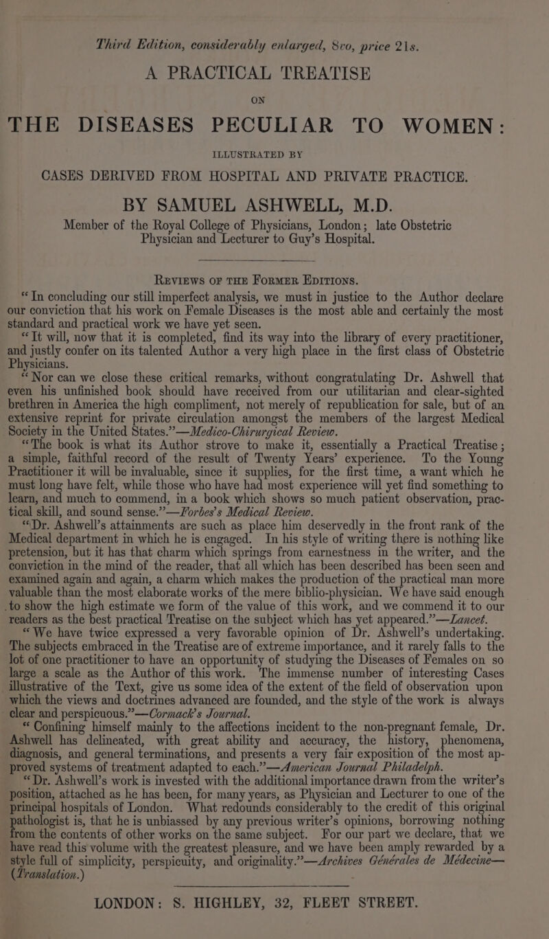 Third Edition, considerably enlarged, Svo, price 21s. A PRACTICAL 'TREATISE ON THE DISEASES PECULIAR TO WOMEN: ILLUSTRATED BY CASES DERIVED FROM HOSPITAL AND PRIVATE PRACTICE. BY SAMUEL ASHWELL, M.D. Member of the Royal College of Physicians, London; late Obstetric Physician and Lecturer to Guy’s Hospital. REVIEWS OF THE ForMER EDITIONS. “Tn concluding our still imperfect analysis, we must in justice to the Author declare our conviction that his work on Female Diseases is the most able and certainly the most standard and practical work we have yet seen. “Tt will, now that it is completed, find its way into the library of every practitioner, and justly confer on its talented Author a very high place in the first class of Obstetric Physicians. “Nor can we close these critical remarks, without congratulating Dr. Ashwell that even his unfinished book should have received from our utilitarian and clear-sighted brethren in America the high compliment, not merely of republication for sale, but of an extensive reprint for private circulation amongst the members. of the largest Medical Society in the United States.” —Medico-Chiruryical Review. “The book is what its Author strove to make it, essentially a Practical Treatise ; a simple, faithful record of the result of Twenty Years’ experience. To the Young Practitioner it will be invaluable, since it supplies, for the first time, a want which he must long have felt, while those who have had most experience will yet find something to learn, and much to commend, in a book which shows so much patient observation, prac- tical skill, and sound sense.” —Worbes’s Medical Review. “Dr. Ashwell’s attainments are such as place him deservedly in the front rank of the Medical department in which he is engaged. In his style of writing there is nothing like pretension, but it has that charm which springs from earnestness in the writer, and the conviction in the mind of the reader, that all which has been described has been seen and examined again and again, a charm which makes the production of the practical man more valuable than the most elaborate works of the mere biblio-physician. We have said enough .to show the high estimate we form of the value of this work, and we commend it to our readers as the best practical Treatise on the subject which has yet appeared.” —Zancet. “We have twice expressed a very favorable opinion of Dr. Ashwell’s undertaking. The subjects embraced in the Treatise are of extreme importance, and it rarely falls to the lot of one practitioner to have an opportunity of studying the Diseases of Females on so large a scale as the Author of this work. The immense number of interesting Cases illustrative of the Text, give us some idea of the extent of the field of observation upon which the views and doctrines advanced are founded, and the style of the work is always clear and perspicuous.”—Cormach’s Journal. ** Confining himself mainly to the affections incident to the non-pregnant female, Dr. Ashwell has delineated, with great ability and accuracy, the history, phenomena, diagnosis, and general terminations, and presents a very fair exposition of the most ap- proved systems of treatment adapted to each.” —American Journal Philadelph. “Dr. Ashwell’s work is invested with the additional importance drawn from the writer’s position, attached as he has been, for many years, as Physician and Lecturer to one of the principal hospitals of London. What redounds considerably to the credit of this original poet is, that he is unbiassed by any previous writer’s opinions, borrowing nothing rom the contents of other works on the same subject. For our part we declare, that we _ have read this volume with the greatest pleasure, and we have been amply rewarded by a style full of simplicity, perspicuity, and originality.”—Archives Générales de Médecine— (Zranslation.) LONDON: S. HIGHLEY, 32, FLEET STREET.