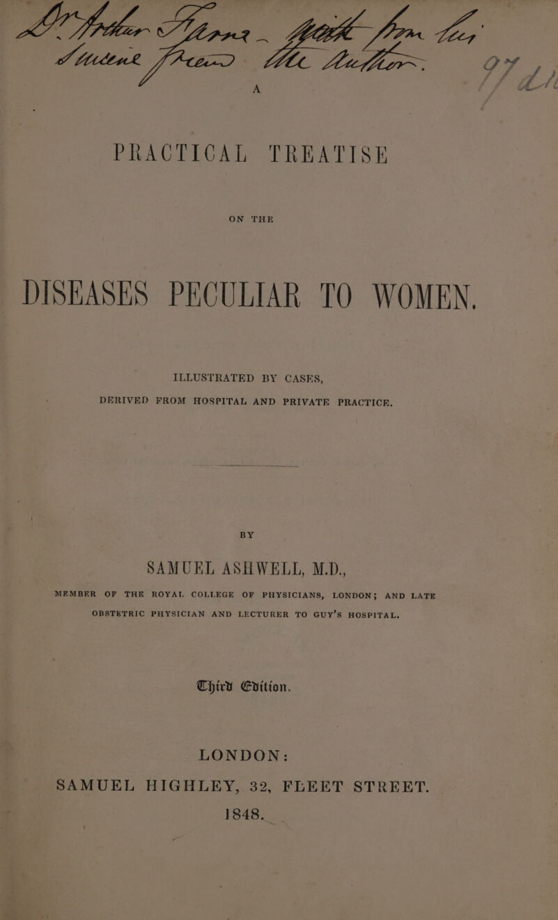 ON THE DISEASES PECULIAR TO WOMEN. ILLUSTRATED BY CASKS, DERIVED FROM HOSPITAL AND PRIVATE PRACTICE, tpg SAMUEL ASHWELL, M.D., MEMBER OF THE ROYAL COLLEGE OF PHYSICIANS, LONDON; AND LATE OBSTETRIC PHYSICIAN AND LECTURER TO GUY’S HOSPITAL, Third Evition. LONDON: SAMUEL HIGHLEY, 32, FLEET STREET. 1848,