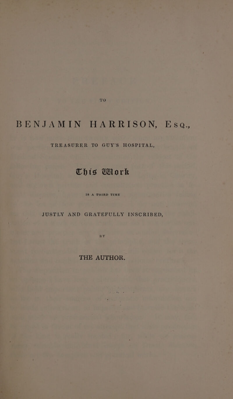 fe; BENJAMIN HARRISON, Esa,, TREASURER TO GUY'S HOSPITAL, Chts Work 1S A THIRD TIME JUSTLY AND GRATEFULLY INSCRIBED, BY THE AUTHOR.