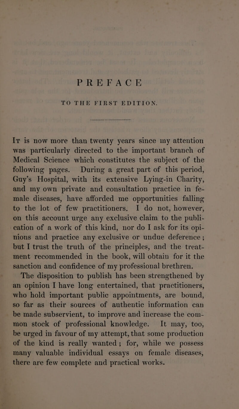 PREFACE TO THE FIRST EDITION. IT is now more than twenty years since iny attention was particularly directed to the important branch of Medical Science which constitutes the subject of the following pages. During a great part of this period, Guy’s Hospital, with its extensive Lying-in Charity, and my own private and consultation practice in fe- male diseases, have afforded me opportunities falling to the lot of few practitioners. I do not, however, on this account urge any exclusive claim to the publi- cation of a work of this kind, nor do I ask for its opi- nions and practice any exclusive or undue deference ; but I trust the truth of the principles, and the treat- ment recommended in the book, will obtain for it the sanction and confidence of my professional brethren. The disposition to publish has been strengthened by an opinion I have long entertained, that practitioners, who hold important public appointments, are bound, so far as their sources of authentic information can be made subservient, to improve and increase the com- mon stock of professional knowledge. It may, too, be urged in favour of my attempt, that some production of the kind is really wanted; for, while we possess many valuable individual essays on female diseases, there are few complete and practical works.