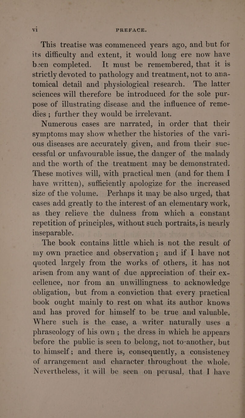 This treatise was commenced years ago, and but for its difficulty and extent, it would long ere now have been completed. It must be remembered, that it is strictly devoted to pathology and treatment, not to ana- tomical detail and physiological research. The latter sciences will therefore be introduced for the sole pur- pose of illustrating disease and the influence of reme- dies ; further they would be irrelevant. Numerous cases are narrated, in order that their symptoms may show whether the histories of the vari- ous diseases are accurately given, and from their suc- cessful or unfavourable issue, the danger of the malady and the worth of the treatment may be demonstrated. These motives will, with practical men (and for them I have written), sufficiently apologize for the increased size of the volume. Perhaps it may be also urged, that cases add greatly to the interest of an elementary work, as they relieve the dulness from which a constant repetition of principles, without such portraits, is nearly inseparable. The book contains little which is not the result of my own practice and observation; and if I have not quoted largely from the works of others, it has not arisen from any want of due appreciation of their ex- cellence, nor from an unwillingness to acknowledge obligation, but from a conviction that every practical book ought mainly to rest on what its author knows and has proved for himself to be true and valuable. Where such is the case, a writer naturally uses a phraseology of his own ; the dress in which he appears before the public is seen to belong, not to-another, but to himself; and there is, consequently, a consistency of arrangement and character throughout the whole.