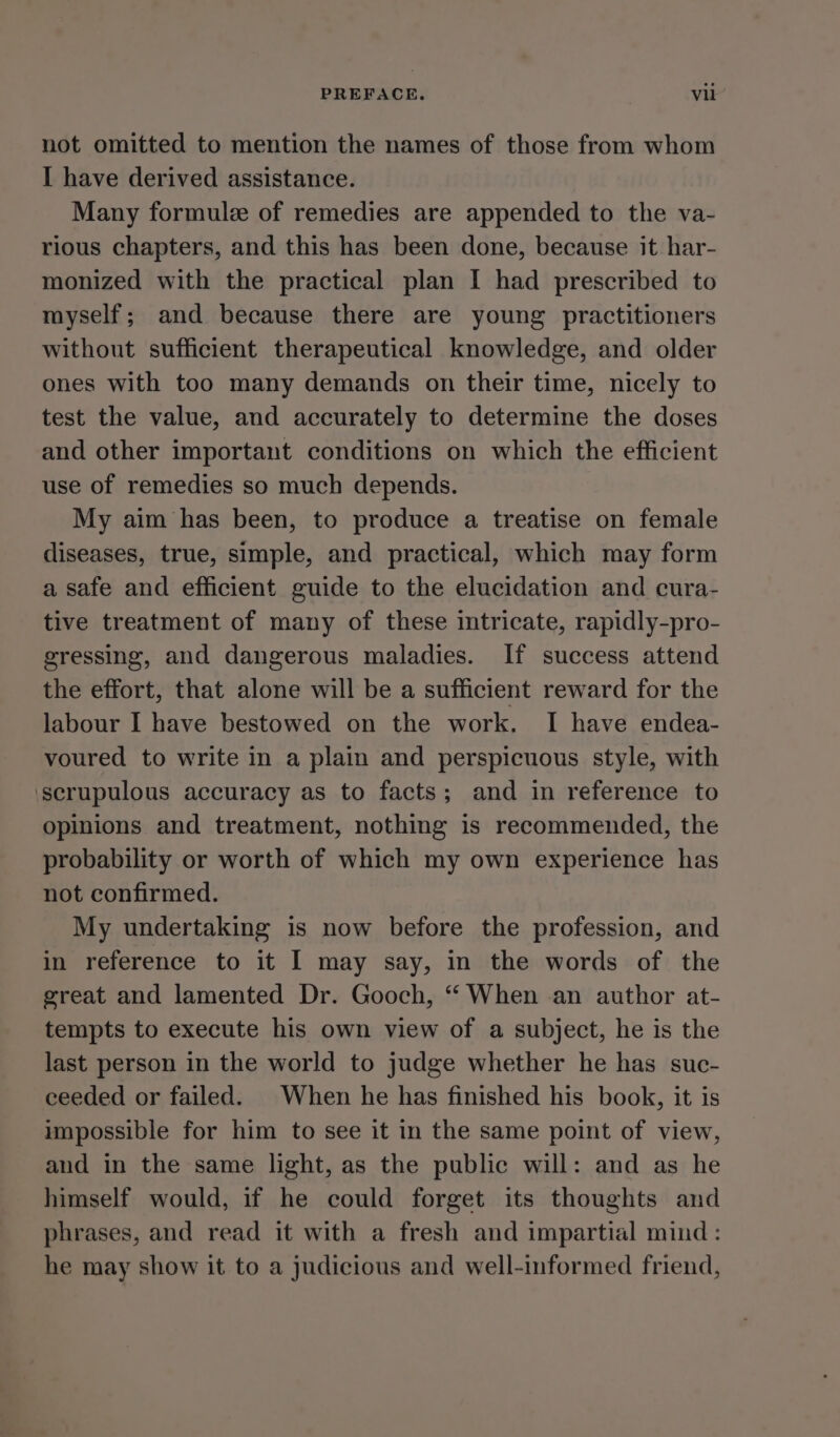 not omitted to mention the names of those from whom I have derived assistance. Many formule of remedies are appended to the va- rious chapters, and this has been done, because it har- monized with the practical plan I had prescribed to myself; and because there are young practitioners without sufficient therapeutical knowledge, and older ones with too many demands on their time, nicely to test the value, and accurately to determine the doses and other important conditions on which the efficient use of remedies so much depends. My aim has been, to produce a treatise on female diseases, true, simple, and practical, which may form a safe and efficient guide to the elucidation and cura- tive treatment of many of these intricate, rapidly-pro- gressing, and dangerous maladies. If success attend the effort, that alone will be a sufficient reward for the labour I have bestowed on the work. I have endea- voured to write in a plain and perspicuous style, with ‘scrupulous accuracy as to facts; and in reference to opinions and treatment, nothing is recommended, the probability or worth of which my own experience has not confirmed. My undertaking is now before the profession, and in reference to it | may say, in the words of the great and lamented Dr. Gooch, ‘‘ When an author at- tempts to execute his own view of a subject, he is the last person in the world to judge whether he has suc- ceeded or failed. When he has finished his book, it is impossible for him to see it in the same point of view, and in the same light, as the public will: and as he himself would, if he could forget its thoughts and phrases, and read it with a fresh and impartial mind: he may show it to a judicious and well-informed friend,