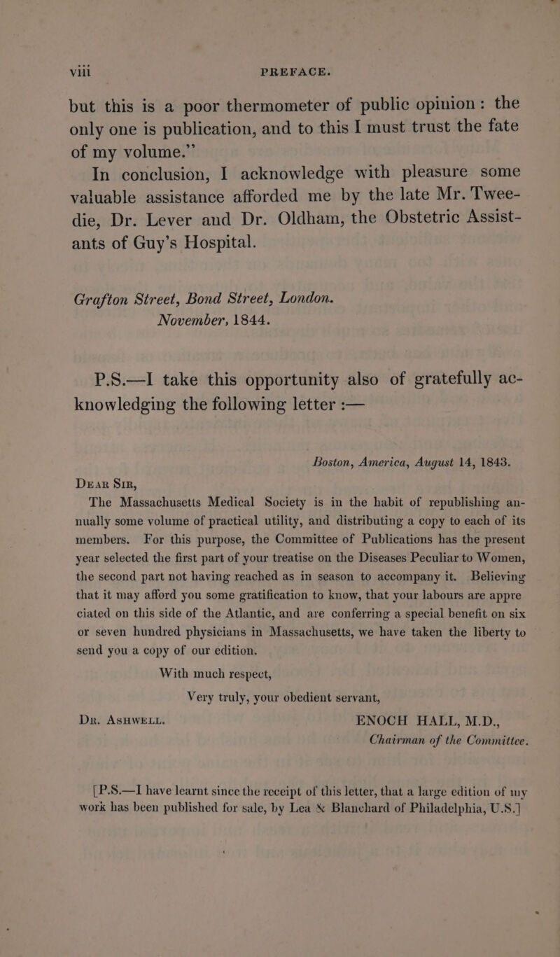 but this is a poor thermometer of public opinion: the only one is publication, and to this I must trust the fate of my volume.” In conclusion, I acknowledge with pleasure some valuable assistance afforded me by the late Mr. Twee- die, Dr. Lever and Dr. Oldham, the Obstetric Assist- ants of Guy’s Hospital. Grafton Street, Bond Street, London. November, 1844. P.S.—I take this opportunity also of gratefully ac- knowledging the following letter :— Boston, America, August 14, 1843. Dear Sir, The Massachusetts Medical Society is in the habit of republishing an- nually some volume of practical utility, and distributing a copy to each of its members. For this purpose, the Committee of Publications has the present year selected the first part of your treatise on the Diseases Peculiar to Women, the second part not having reached as in season to accompany it. Believing that it may afford you some gratification to know, that your labours are appre ciated on this side of the Atlantic, and are conferring a special benefit on six or seven hundred physicians in Massachusetts, we have taken the liberty to © send you a copy of our edition. With much respect, Very truly, your obedient servant, Dr. ASHWELL. ENOCH HALL, M.D., Chairman of the Committee. [P.S.—I have learnt since the receipt of this letter, that a large edition of my work has been published for sale, by Lea &amp; Blanchard of Philadelphia, U.S.]