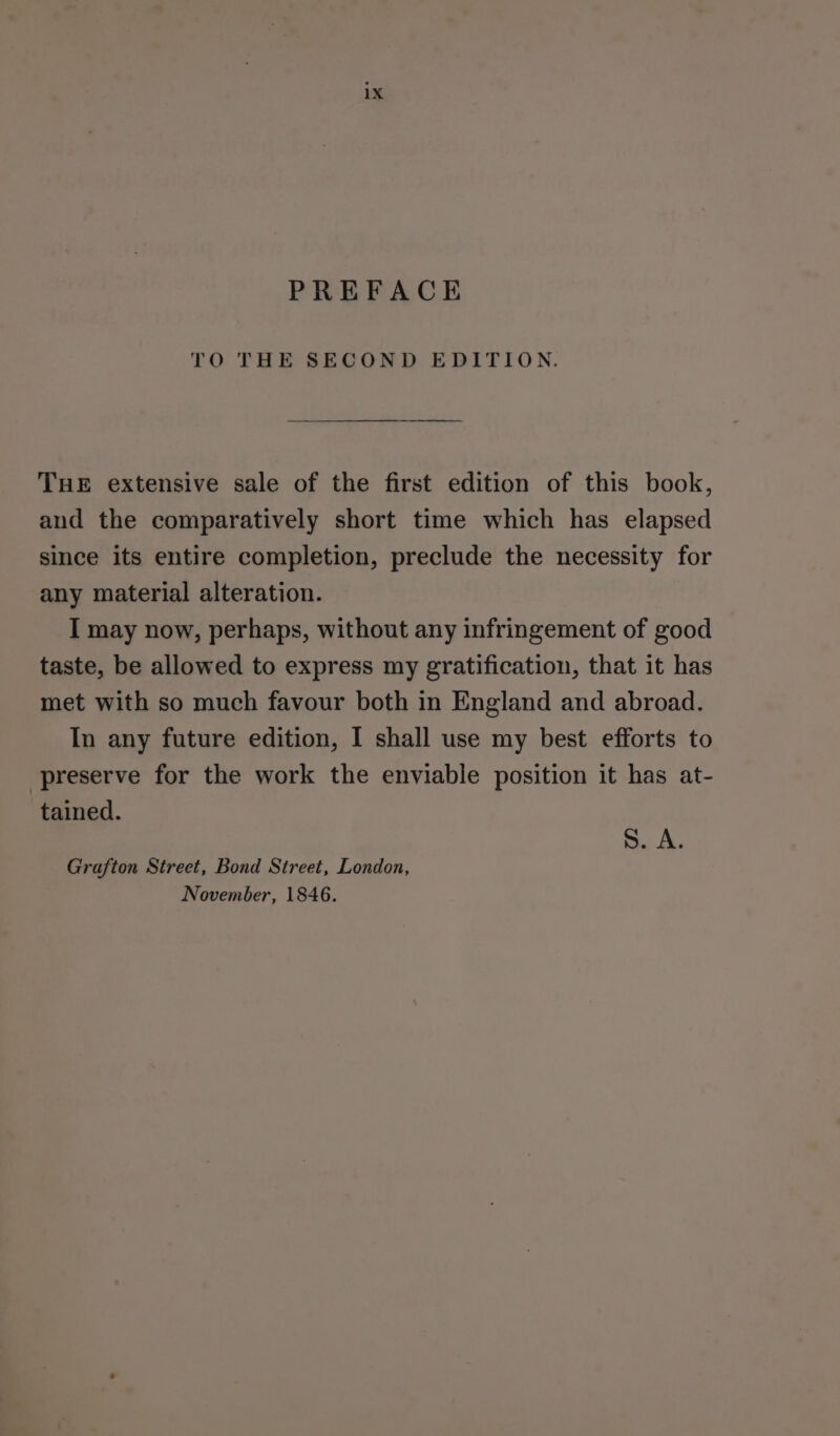 PREFACE TO THE SECOND EDITION. THE extensive sale of the first edition of this book, and the comparatively short time which has elapsed since its entire completion, preclude the necessity for any material alteration. I may now, perhaps, without any infringement of good taste, be allowed to express my gratification, that it has met with so much favour both in England and abroad. In any future edition, I shall use my best efforts to preserve for the work the enviable position it has at- tained. S. A. Grafton Street, Bond Street, London, November, 1846.