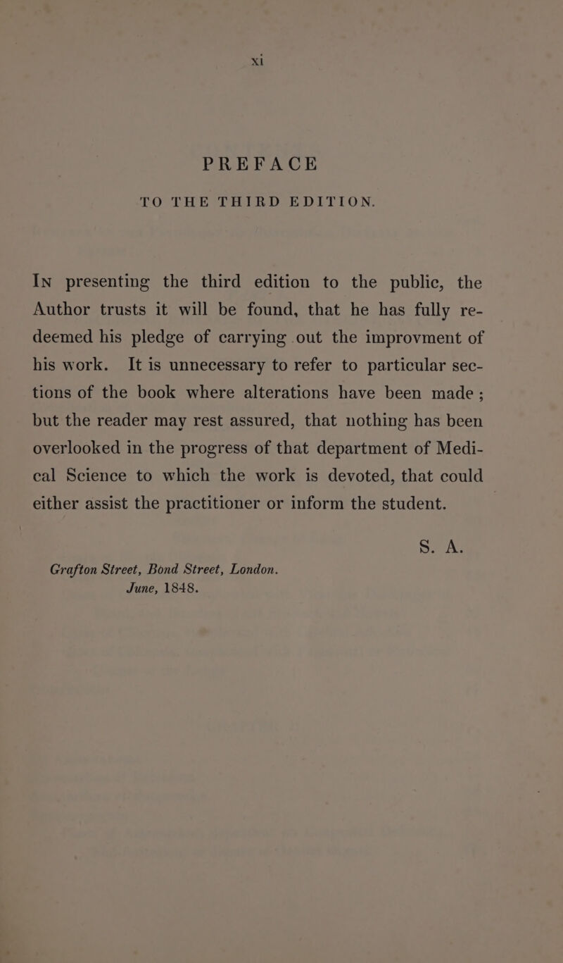 PREFACE TO THE THIRD EDITION. In presenting the third edition to the public, the Author trusts it will be found, that he has fully re- deemed his pledge of carrying out the improvment of his work. It is unnecessary to refer to particular sec- tions of the book where alterations have been made; but the reader may rest assured, that nothing has been overlooked in the progress of that department of Medi- cal Science to which the work is devoted, that could either assist the practitioner or inform the student. ras © Grafton Street, Bond Street, London. June, 1848.