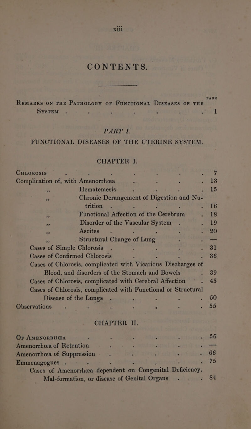 Xi CONTENTS. PAGE REMARKS ON THE PatrnoLtocy oF FuNcTIONAL DISEASES OF THE SysTEM . : : : 2 é : l PARI I. FUNCTIONAL DISEASES OF THE UTERINE SYSTEM. CHAPTER I. CHLoROosIS : F ; A : : sea, Complication of, with Amenorrhea : : ; shite oe Hematemesis ‘ , IS a Chronic Derangement of Digestide and Nu- trition . oS EG Pe Functional Affection of the Caen sid bs mA Disorder of the Vascular System . so a Ascites : ‘ : righ e Structural Change of Lung : —— Cases of Simple Chlorosis_ . ; ; Feke§ Cases of Confirmed Chlorosis 36 Cases of Chlorosis, complicated ee Visarens Dennis of Blood, and disorders of the Stomach and Bowels ao Cases of Chlorosis, complicated with Cerebral Affection . 45 Cases of Chlorosis, complicated with Functional or Structural Disease of the Lungs . , : : . 450 Observations ‘ : nf é : : rami CHAPTER II. Or AMENORRH@A : : ; : : oh 96 Amenorrhea of Retention ‘ , : P _— Amenorrhcea of Suppression... : . : 0 OG Emmenagogues 75 Cases of Neneicask ead Sependext on mca veditat Dekeenny Mal-formation, or disease of Genital Organs. : 84