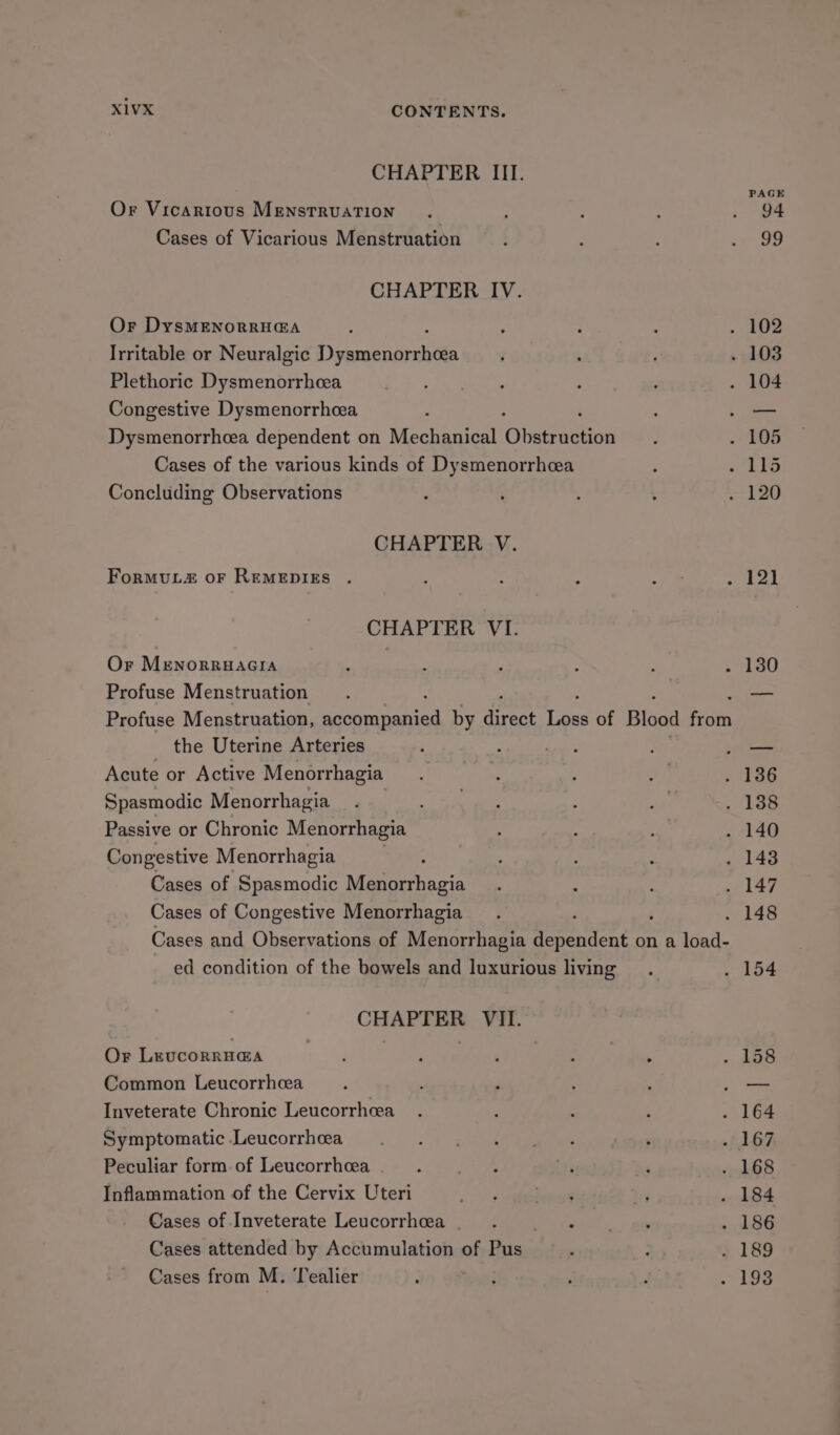 CHAPTER III. Or Vicarious MenstRUATION Cases of Vicarious Menstruation CHAPTER IV. Or DysMENoRRH@A Irritable or Neuralgic eect Plethoric Dysmenorrhcea Congestive Dysmenorrhcea Dysmenorrhcea dependent on Mechanical Olateadinn Cases of the various kinds of Dysmenorrhcea Concluding Observations CHAPTER V. FormMuL2 oF REMEDIES . CHAPTER VI. Or MENORRHAGIA Profuse Menstruation the Uterine Arteries Acute or Active Menorrhagia Spasmodic Menorrhagia Passive or Chronic Menorrhagia Congestive Menorrhagia Cases of Spasmodic nerencis Cases of Congestive Menorrhagia ed condition of the bowels and luxurious living CHAPTER VII. Or LevcorrH@a Common Leucorrhcea Inveterate Chronic Leucorrheea Symptomatic Leucorrheea Peculiar form. of Leucorrhcea Inflammation of the Cervix Uteri Cases of Inveterate Leucorrheea Cases attended by Accumulation of Pus