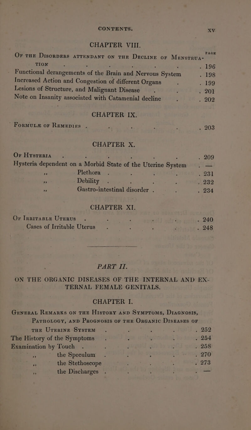 CHAPTER VIII. PAGE Or tHE DisorDERSs ATTENDANT ON THE DECLINE or Mensrrua- TION F ; ‘ : : ; . 196 Functional derangements of the Brain and Nervous System . 198 Increased Action and Congestion of different Organs : A G9 Lesions of Structure, and Malignant Disease . ( 220) Note on Insanity associated with Catamenial decline ‘ 202 CHAPTER IX. ' FormuL2 or Remepigs . 4 ‘ E : Le OO CHAPTER X. Or Hysteria , ‘ ; : ; E . 209 Hysteria dependent on a Morbid State of the Uterine System |. — - Plethora. ; g : od 2) Debility . : ; ‘ Weooe F Gastro-intestinal disorder . ‘ . 234 CHAPTER. XI. Or IrnirasLe Uterus . ; ? . d . 240 Cases of Irritable Uterus : F ; : . 248 PART II. ON THE ORGANIC DISEASES OF THE INTERNAL AND EX- TERNAL FEMALE GENITALS. CHAPTER I. GENERAL REMARKS ON THE History AND Symptoms, Draanosis, ParnoLoey, AND ProeGwnosis or THE OrGanic DISEASES OF THE Urrringe System 252 The History of the Symptoms 254 Examination by Touch 258 A the Speculum 270 273 the Stethoscope the Discharges tS &gt;