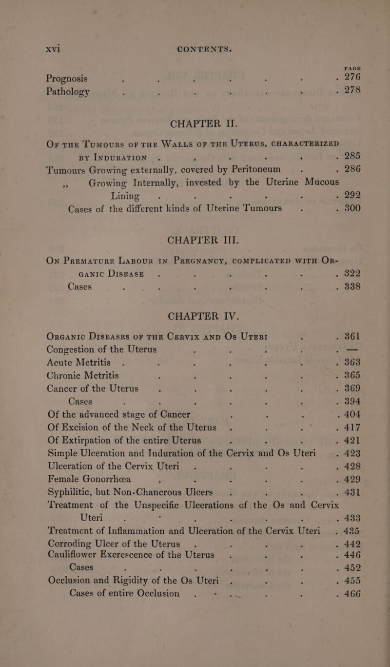 PAGE Prognosis . 276 Pathology . 278 CHAPTER II. Or true Tumours oF THE WALLS OF THE UTERUS, CHARACTERIZED BY INDURATION . Z 4 . S85. Tumours Growing externally, covered by seitariokin . 286 Growing Internally, invested by the Uterine Mucous Lining a aoe Cases of the different kinds of (ieeting Tumours . 300 CHAPTER III. On Prematrurr LAaBour In PREGNANCY, COMPLICATED WITH Or- Ganic DisBase ; 822 Cases . 338 CHAPTER IV. Organic DIsEAsEs OF THE Cervix AND Os UTErRI 361 Congestion of the Uterus — Acute Metritis 3863 Chronic Metritis 365 Cancer of the Uterus 369 Cases ; 394 Of the advanced stage of ‘Cance . 404 Of Excision of the Neck of the Uterus 417 Of Extirpation of the entire Uterus 421 Simple Ulceration and Induration of the Cervix ara Os Uteri 423 Ulceration of the Cervix Uteri 428 Female Gonorrhcea ; 429 Syphilitic, but Non-Chancrous eee . 431 Treatment of the Unspecific Ulcerations of the Os re Rie Uteri : 433 Treatment of Inflammation and Uiseiitios of the mess Uteri 435 Corroding Ulcer of the Uterus 442 Cauliflower Excrescence of the Uterus 446 Cases 452 Occlusion and Rigidity of the Os Uteri 455 Cases of entire Occlusion