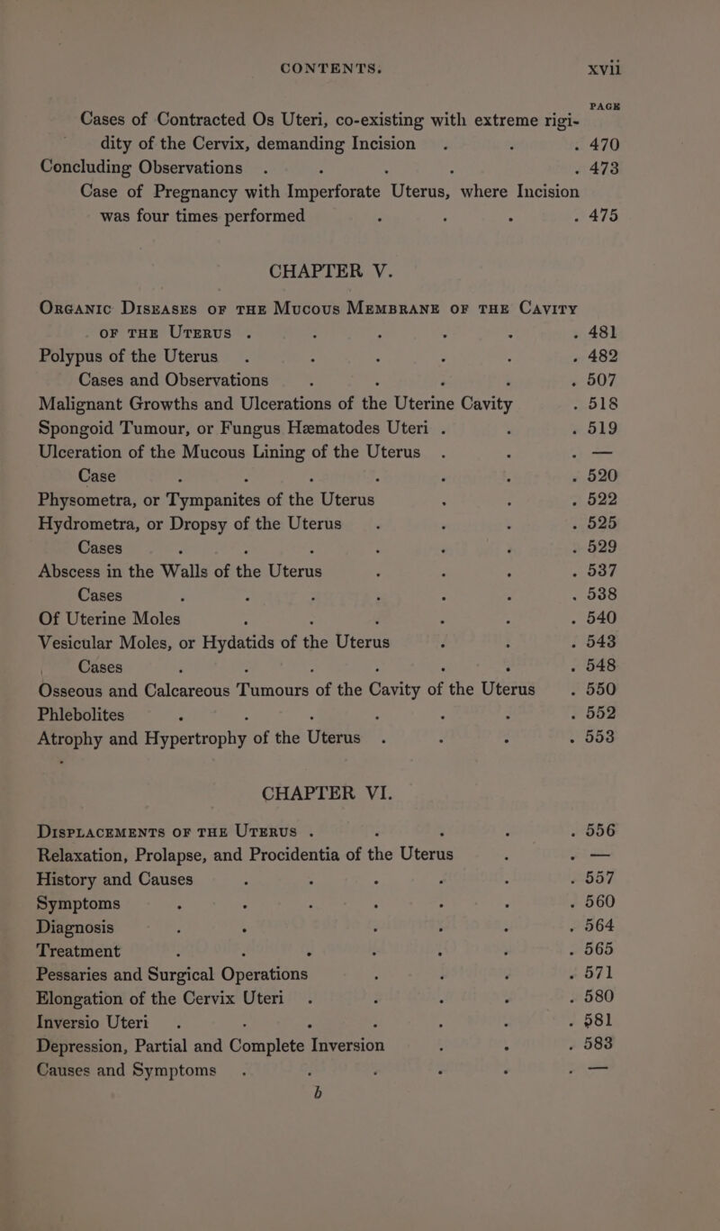 dity of the Cervix, demanding Incision Concluding Observations was four times performed CHAPTER V. OF THE UTERUS . Polypus of the Uterus Cases and Observations Malignant Growths and Ulcerations of the Wterine cavity Spongoid Tumour, or Fungus Hematodes Uteri . Ulceration of the Mucous Lining of the Uterus Case Physometra, or speaiiistes of the teas Hydrometra, or Dropsy of the Uterus Cases Abscess in the Walls of the see Cases Of Uterine Moles Vesicular Moles, or Hydatids of the Hiceas Cases Osseous and Calcareous panes of the eats of the wéerns Phlebolites : Gueely and Re ccucoly of the eine CHAPTER VI. DIsPLACEMENTS OF THE UTERUS . Relaxation, Prolapse, and Procidentia of the Uienin History and Causes Symptoms Diagnosis Treatment : . Pessaries and Surgical Geemuous Elongation of the Cervix Uteri Inversio Uteri Depression, Partial and Complete qaeeieicn Causes and Symptoms : b