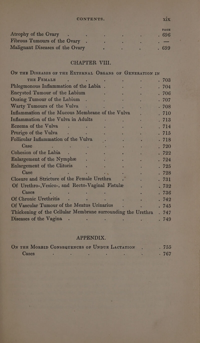 Atrophy of the Ovary. . : ’ : . 696 Fibrous Tumours of the Ovary . ‘ : : _— Malignant Diseases of the Ovary ‘ , : . 699 CHAPTER VIII. On THE DISEASES OF THE EXTERNAL OrGANS oF GENERATION IN THE FEMALE ; : : : . 703 Phlegmonous Inflammation of the Labia . ‘ ; . 704 Encysted Tumour of the Labium ? F : . 706 Oozing Tumour of the Labium . : 707 Warty Tumours of the Vulva. - 708 Inflammation of the Mucous Membrane of the Sans ; . 710 Inflammation of the Vulva in Adults : : P ot Eczema of the Vulva 4 : ; : ; /7i4 Prurigo of the Vulva. ‘ . \ euhad Follicular Inflammation of the tea % : . . 718 Case , : : ; : . 720 Cohesion of the Labia : : : ; : . 722 Enlargement of the Nymphe . ; : : . 724 Enlargement of the Clitoris : ‘ , ‘ . 725 Case F 3 ; » 228 Closure and Stricture of the earls thcthxs = p pat Of Urethro-,Vesico-, and Recto-Vaginal Fistulz : . 732 | Cases é ; ‘ ; - 736 Of Chronic Urethritis . ‘ : . 742 Of Vascular Tumour of the Meatte ae : . 745 Thickening of the Cellular Membrane surrounding the ane . 747 Diseases of the Vagina. : ‘ : : . 749 APPENDIX. On THE Morsip Consequences oF UNbuE Lactation ., res Cases ‘ . ‘ . . ‘. ay Ly