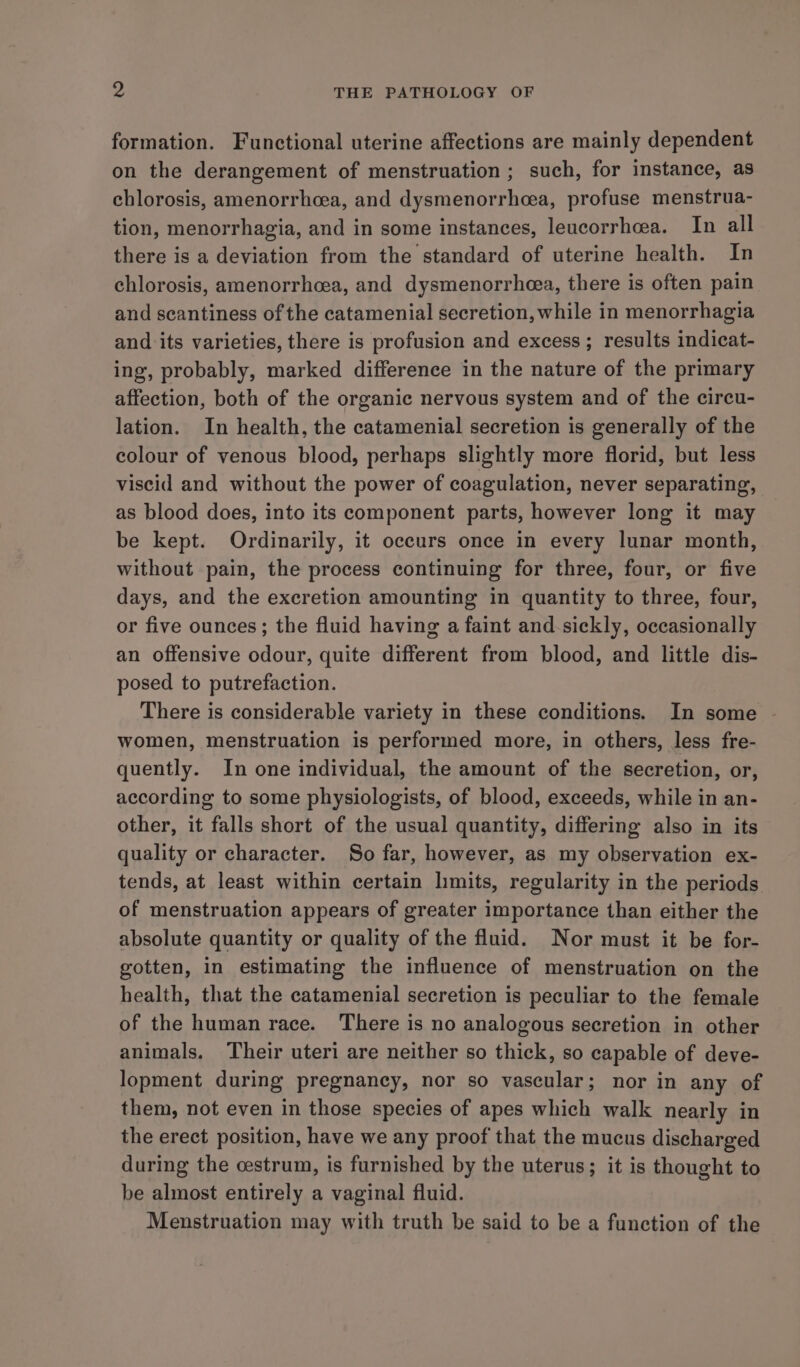 formation. Functional uterine affections are mainly dependent on the derangement of menstruation ; such, for instance, as chlorosis, amenorrhcea, and dysmenorrhcea, profuse menstrua- tion, menorrhagia, and in some instances, leucorrheea. In all there is a deviation from the standard of uterine health. In chlorosis, amenorrhea, and dysmenorrhoea, there is often pain and seantiness of the catamenial secretion, while in menorrhagia and its varieties, there is profusion and excess; results indicat- ing, probably, marked difference in the nature of the primary affection, both of the organic nervous system and of the circu- lation. In health, the catamenial secretion is generally of the colour of venous blood, perhaps slightly more florid, but less viscid and without the power of coagulation, never separating, as blood does, into its component parts, however long it may be kept. Ordinarily, it occurs once in every lunar month, without pain, the process continuing for three, four, or five days, and the excretion amounting in quantity to three, four, or five ounces; the fluid having a faint and sickly, occasionally an offensive odour, quite different from blood, and little dis- posed to putrefaction. There is considerable variety in these conditions. In some ~ women, menstruation is performed more, in others, less fre- quently. In one individual, the amount of the secretion, or, according to some physiologists, of blood, exceeds, while in an- other, it falls short of the usual quantity, differing also in its quality or character. So far, however, as my observation ex- tends, at least within certain hmits, regularity in the periods of menstruation appears of greater importance than either the absolute quantity or quality of the fluid. Nor must it be for- gotten, in estimating the influence of menstruation on the health, that the catamenial secretion is peculiar to the female of the human race. There is no analogous secretion in other animals. Their uteri are neither so thick, so capable of deve- lopment during pregnancy, nor so vascular; nor in any of them, not even in those species of apes which walk nearly in the erect position, have we any proof that the mucus discharged during the cestrum, is furnished by the uterus; it is thought to be almost entirely a vaginal fluid. Menstruation may with truth be said to be a function of the