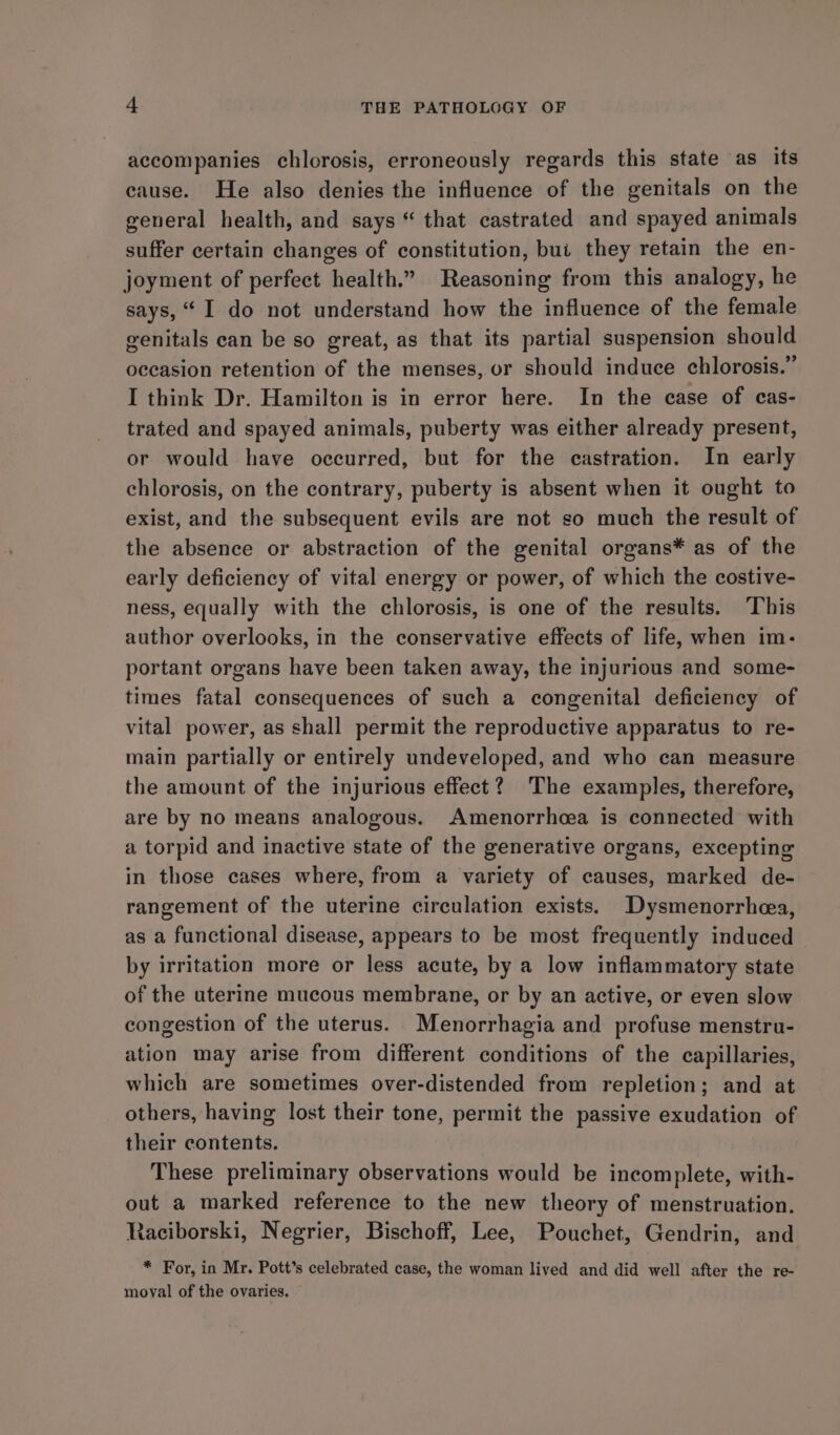 accompanies chlorosis, erroneously regards this state as its cause. He also denies the influence of the genitals on the general health, and says “ that castrated and spayed animals suffer certain changes of constitution, bui they retain the en- joyment of perfect health.” Reasoning from this analogy, he says, “I do not understand how the influence of the female genitals can be so great, as that its partial suspension should occasion retention of the menses, or should induce chlorosis.” I think Dr. Hamilton is in error here. In the case of cas- trated and spayed animals, puberty was either already present, or would have occurred, but for the castration. In early chlorosis, on the contrary, puberty is absent when it ought to exist, and the subsequent evils are not so much the result of the absence or abstraction of the genital organs* as of the early deficiency of vital energy or power, of which the costive- ness, equally with the chlorosis, is one of the results. This author overlooks, in the conservative effects of life, when im- portant organs have been taken away, the injurious and some- times fatal consequences of such a congenital deficiency of vital power, as shall permit the reproductive apparatus to re- main partially or entirely undeveloped, and who can measure the amount of the injurious effect? The examples, therefore, are by no means analogous. Amenorrhcea is connected with a torpid and inactive state of the generative organs, excepting in those cases where, from a variety of causes, marked de- rangement of the uterine circulation exists. Dysmenorrhea, as a functional disease, appears to be most frequently induced by irritation more or less acute, by a low inflammatory state of the uterine mucous membrane, or by an active, or even slow congestion of the uterus. Menorrhagia and profuse menstru- ation may arise from different conditions of the capillaries, which are sometimes over-distended from repletion; and at others, having lost their tone, permit the passive exudation of their contents. These preliminary observations would be incomplete, with- out a marked reference to the new theory of menstruation. Raciborski, Negrier, Bischoff, Lee, Pouchet, Gendrin, and * For, in Mr. Pott’s celebrated case, the woman lived and did well after the re- moval of the ovaries.