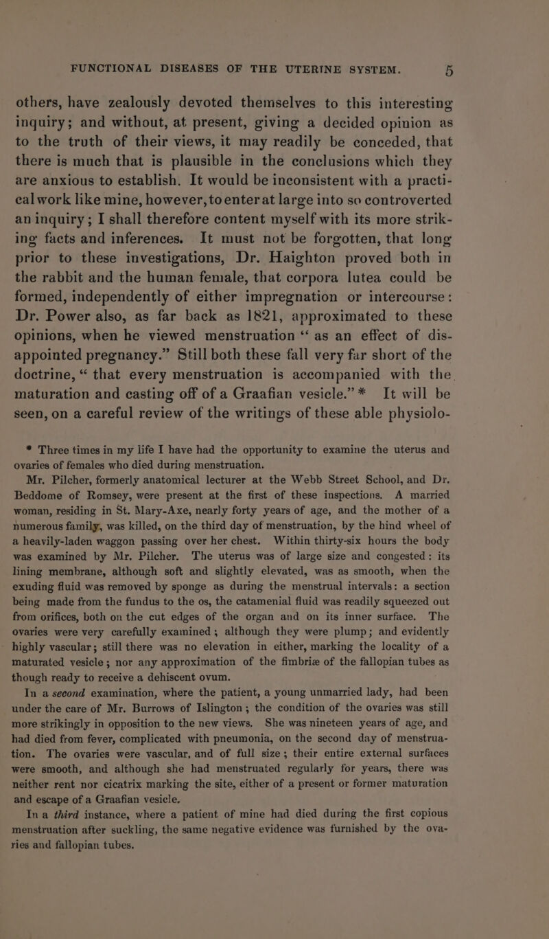 others, have zealously devoted themselves to this interesting inquiry; and without, at present, giving a decided opinion as to the truth of their views, it may readily be conceded, that there is much that is plausible in the conclusions which they are anxious to establish. It would be inconsistent with a practi- eal work like mine, however, to enter at large into so controverted an inquiry ; I shall therefore content myself with its more strik- ing facts and inferences. It must not be forgotten, that long prior to these investigations, Dr. Haighton proved both in the rabbit and the human female, that corpora lutea could be formed, independently of either impregnation or intercourse: Dr. Power also, as far back as 1821, approximated to these opinions, when he viewed menstruation ‘“‘ as an effect of dis- appointed pregnancy.” Still both these fall very far short of the doctrine, “ that every menstruation is accompanied with the. maturation and casting off of a Graafian vesicle.”* It will be seen, on a careful review of the writings of these able physiolo- * Three times in my life I have had the opportunity to examine the uterus and ovaries of females who died during menstruation. Mr. Pilcher, formerly anatomical lecturer at the Webb Street School, and Dr. Beddome of Romsey, were present at the first of these inspections. A married woman, residing in St. Mary-Axe, nearly forty years of age, and the mother of a numerous family, was killed, on the third day of menstruation, by the hind wheel of a heavily-laden waggon passing over her chest. Within thirty-six hours the body was examined by Mr. Pilcher. The uterus was of large size and congested : its lining membrane, although soft and slightly elevated, was as smooth, when the exuding fluid was removed by sponge as during the menstrual intervals: a section being made from the fundus to the os, the catamenial fluid was readily squeezed out from orifices, both on the cut edges of the organ and on its inner surface. The ovaries were very carefully examined , although they were plump; and evidently highly vascular; still there was no elevation in either, marking the locality of a maturated vesicle; nor any approximation of the fimbriz of the fallopian tubes as though ready to receive a dehiscent ovum. In a second examination, where the patient, a young unmarried lady, had been under the care of Mr. Burrows of Islington; the condition of the ovaries was still more strikingly in opposition to the new views. She was nineteen years of age, and had died from fever, complicated with pneumonia, on the second day of menstrua- tion. The ovaries were vascular, and of full size; their entire external surfaces were smooth, and although she had menstruated regularly for years, there was neither rent nor cicatrix marking the site, either of a present or former maturation and escape of a Graafian vesicle. In a third instance, where a patient of mine had died during the first copious menstruation after suckling, the same negative evidence was furnished by the ova- ries and fallopian tubes.