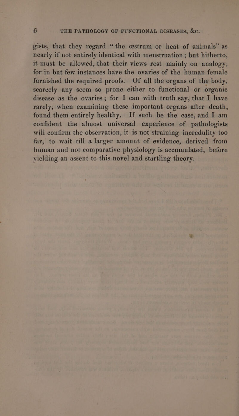 gists, that they regard “the cestrum or heat of animals” as nearly if not entirely identical with menstruation ; but hitherto, it must be allowed, that their views rest mainly on analogy, for in but few instances have the ovaries of the human female furnished the required proofs. Of all the organs of the body, scarcely any seem so prone either to functional or organic disease as the ovaries; for I can with truth say, that I have rarely, when examining these important organs after death, found them entirely healthy. If such be the case, and I am confident the almost universal experience of pathologists will confirm the observation, it is not straining incredulity too far, to wait till a larger amount of evidence, derived from human and not comparative physiology is accumulated, before yielding an assent to this novel and startling theory.