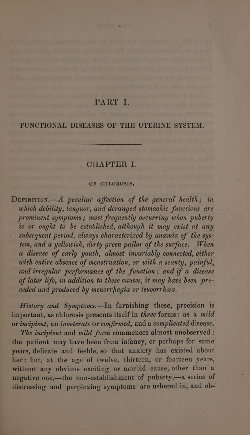 PART I. FUNCTIONAL DISEASES OF THE UTERINE SYSTEM. CHAPTER I. OF CHLOROSIS. Derinition.—A peculiar affection of the general health; in which debility, languor, and deranged stomachic functions are prominent symptoms ; most frequently occurring when puberty as or ought to be established, although it may ewist at any subsequent period, always characterized by anemia of the sys- tem, and a yellowish, dirty green pallor of the surface. When a disease of early youth, almost invariably connected, either with entire absence of menstruation, or with a scanty, painful, and irregular performance of the function; and if a disease of later life, in addition to these causes, it may have been pre- ceded and produced by menorrhagia or leucorrhaa. History and Symptoms.—In furnishing these, precision is important, as chlorosis presents itself in three forms: as a mild or incipient, an inveterate or confirmed, and a complicated disease. The incipient and mild form commences almost unobserved : the patient may have been from infancy, or perhaps for some years, delicate and feeble, so that anxiety has existed about her: but, at the age of twelve, thirteen, or fourteen years, without any obvious exciting or morbid cause, other than a negative one,—the non-establishment of puberty,—a series of distressing and perplexing symptoms are ushered in, and ob-