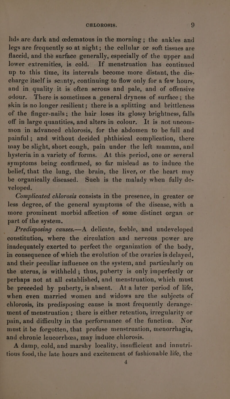 lids are dark and cedematous in the morning ; the ankles and legs are frequently so at night; the cellular or soft tissues are flaccid, and the surface generally, especially of the upper and lower extremities, is cold. If menstruation has continued up to this time, its intervals become more distant, the dis- charge itself is scanty, continuing to flow only for a few hours, and in quality it is often serous and pale, and of offensive odour. There is sometimes a general dryness of surface; the skin is no longer resilient; there is a splitting and brittleness of the finger-nails; the hair loses its glossy brightness, falls off in large quantities, and alters in colour. It is not uncom- mon in advanced chlorosis, for the abdomen to be full and painful ; and without decided phthisical complication, there nay be slight, short cough, pain under the left mamma, and hysteria in a variety of forms. At this period, one or several symptoms being confirmed, so far mislead as to induce the belief, that the lung, the brain, the liver, or the heart may be organically diseased. Such is the malady when fully de- veloped. Complicated chlorosis consists in the presence, in greater or less degree, of the general symptoms of the disease, with a more prominent morbid affection of some distinct organ or part of the system. _ Predisposing causes.—A delicate, feeble, and undeveloped constitution, where the circulation and nervous power are inadequately exerted to perfect the organization of the body, in consequence of which the evolution of the ovaries is delayed, and their peculiar influence on the system, and particularly on the uterus, is withheld ; thus, puberty is only imperfectly or perhaps not at all established, and menstruation, which must be preceded by puberty, is absent. Ata later period of life, when even married women and widows are the subjects of chlorosis, its predisposing cause is most frequently derange- ment of menstruation ; there is either retention, irregularity or pain, and difficulty in the performance of the function. Nor must it be forgotten, that profuse menstruation, menorrhagia, and chronic leucorrhcea, may induce chlorosis. A damp, cold, and marshy locality, insufficient and innutri- tious food, the late hours and excitement of fashionable life, the 4