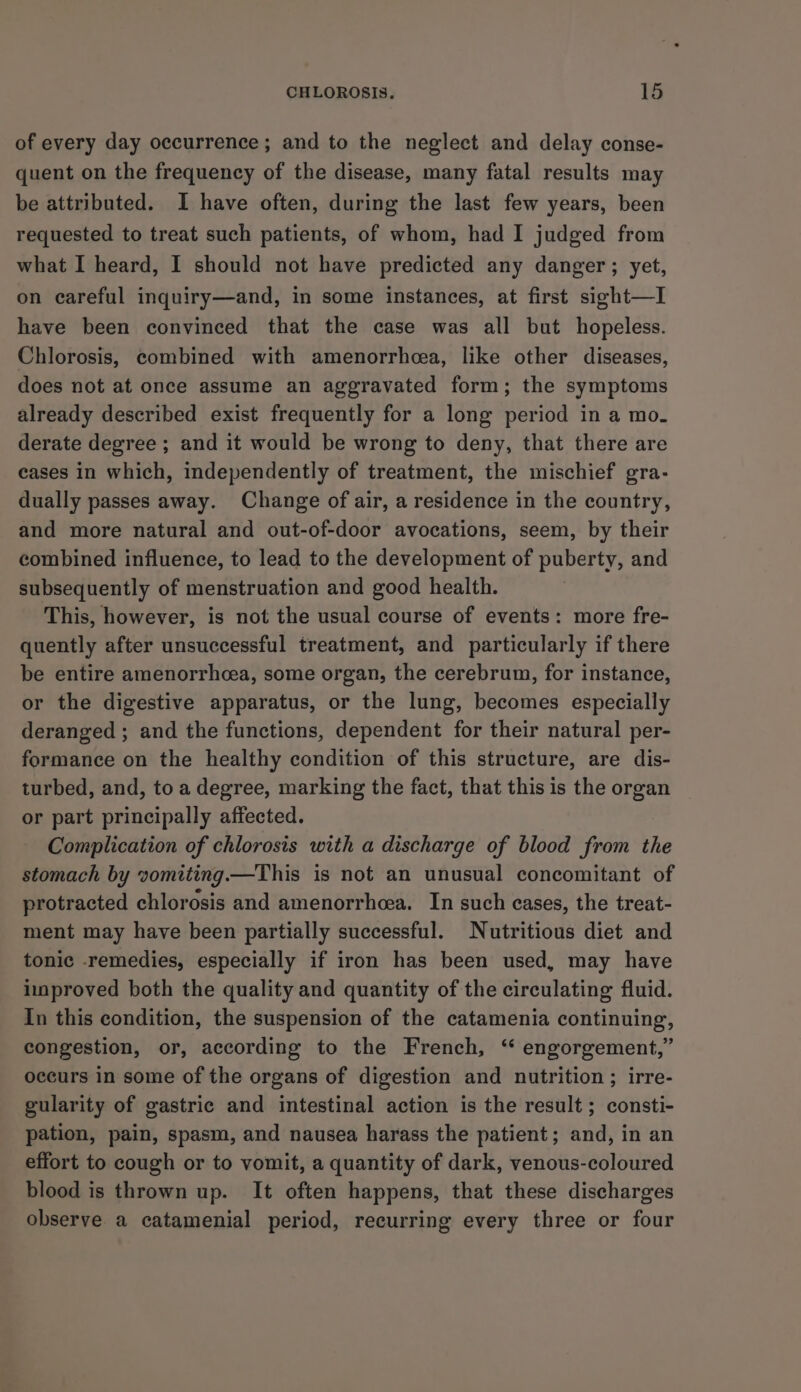 of every day occurrence ; and to the neglect and delay conse- quent on the frequency of the disease, many fatal results may be attributed. I have often, during the last few years, been requested to treat such patients, of whom, had I judged from what I heard, I should not have predicted any danger; yet, on careful inquiry—and, in some instances, at first sight—I have been convinced that the case was all but hopeless. Chlorosis, combined with amenorrhcea, like other diseases, does not at once assume an aggravated form; the symptoms already described exist frequently for a long period in a mo. derate degree ; and it would be wrong to deny, that there are eases in which, independently of treatment, the mischief gra- dually passes away. Change of air, a residence in the country, and more natural and out-of-door avocations, seem, by their combined influence, to lead to the development of puberty, and subsequently of menstruation and good health. This, however, is not the usual course of events: more fre- quently after unsuccessful treatment, and particularly if there be entire amenorrhea, some organ, the cerebrum, for instance, or the digestive apparatus, or the lung, becomes especially deranged ; and the functions, dependent for their natural per- formance on the healthy condition of this structure, are dis- turbed, and, to a degree, marking the fact, that this is the organ or part principally affected. Complication of chlorosis with a discharge of blood from the stomach by vomiting.—This is not an unusual concomitant of protracted chlorosis and amenorrhcea. In such cases, the treat- ment may have been partially successful. Nutritious diet and tonic remedies, especially if iron has been used, may have improved both the quality and quantity of the circulating fluid. In this condition, the suspension of the catamenia continuing, congestion, or, according to the French, ‘ engorgement,” occurs in some of the organs of digestion and nutrition ; irre- gularity of gastric and intestinal action is the result ; consti- pation, pain, spasm, and nausea harass the patient; and, in an effort to cough or to vomit, a quantity of dark, venous-coloured blood is thrown up. It often happens, that these discharges observe a catamenial period, recurring every three or four