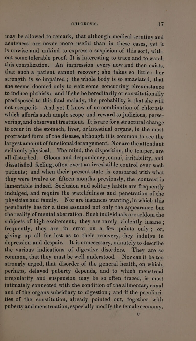 may be allowed to remark, that although medical serutiny and acuteness are never more useful than in these eases, yet it is unwise and unkind to express a suspicion of this sort, with- out some tolerable proof. It is interesting to trace and to watch this complication. An impression every now and then exists, that such a patient cannot recover; she takes so little; her strength is so impaired ; the whole body is so emaciated, that she seems doomed only to wait some concurring circumstance to induce phthisis; and if she be hereditarily or constitutionally predisposed to this fatal malady, the probability is that she will not escape it. And yet I know of no combination of chlorosis which affords such ample scope and reward to judicious, perse- vering, and observant treatment. It israre fora structural change to occur in the stomach, liver, or intestinal organs, in the most protracted form of the disease, although it is common to see the largest amount of functional derangement. Norare the attendant evils only physical. The mind, the disposition, the temper, are all disturbed. Gloom and despondency, ennui, irritability, and dissatisfied feeling, often exert an irresistible control over such patients; and when their present state is compared with what they were twelve or fifteen months previously, the contrast is lamentable indeed. Seclusion and solitary habits are frequently indulged, and require the watchfulness and penetration of the physician and family. Nor are instances wanting, in which this peculiarity has for a time assumed not only the appearance but the reality of mental aberration. Such individuals are seldom the subjects of high excitement; they are rarely violently insane ; frequently, they are in error on a few points only; or, giving up all for lost as to their recovery, they indulge in depression and despair. It is unnecessary, minutely to describe the various indications of digestive disorders, They are so common, that they must be well understood. Nor can it be too strongly urged, that disorder of the general health, on which, perhaps, delayed puberty depends, and to which menstrual irregularity and suspension may be so often traced, is most intimately connected with the condition of the alimentary canal and of the organs subsidiary to digestion ; and if the peculiari- ties of the constitution, already pointed out, together with puberty and menstruation, especially modify the female economy, fe