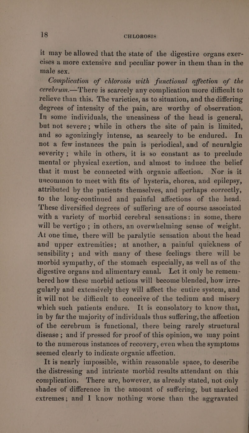 it may be allowed that the state of the digestive organs exer- cises a more extensive and peculiar power in them than in the male sex. Complication of chlorosis with functional affection of the cerebrum.—There is scarcely any complication more difficult to relieve than this. The varieties, as to situation, and the differing degrees of intensity of the pain, are worthy of observation. In some individuals, the uneasiness of the head is general, but not severe; while in others the site of pain is limited, and so agonizingly intense, as scarcely to be endured. In not a few instances the pain is periodical, and of neuralgic severity ; while in others, it is so constant as to preclude mental or physical exertion, and almost to induce the belief that it must be connected with organic affection. Nor is it uncommon to meet with fits of hysteria, chorea, and epilepsy, attributed by the patients themselves, and perhaps correctly, to the long-continued and painful affections of the head. These diversified degrees of suffering are of course associated with a variety of morbid cerebral sensations: in some, there will be vertigo ; in others, an overwhelming sense of weight. At one time, there will be paralytic sensation about the head and upper extremities; at another, a painful quickness of sensibility ; and with many of these feelings there will be morbid sympathy, of the stomach especially, as well as of the digestive organs and alimentary canal. Let it only be remem- bered how these morbid actions will become blended, how irre- gularly and extensively they will affect the entire system, and it will not be difficult to conceive of the tedium and misery which such patients endure. It is consolatory to know that, in by far the majority of individuals thus suffering, the affection of the cerebrum is functional, there being rarely structural disease ; and if pressed for proof of this opinion, we may point to the numerous instances of recovery, even when the symptoms seemed clearly to indicate organic affection. It is nearly impossible, within reasonable space, to describe the distressing and intricate morbid results attendant on this complication. There are, however, as already stated, not only shades of difference in the amount of suffering, but marked extremes; and I know nothing worse than the aggravated