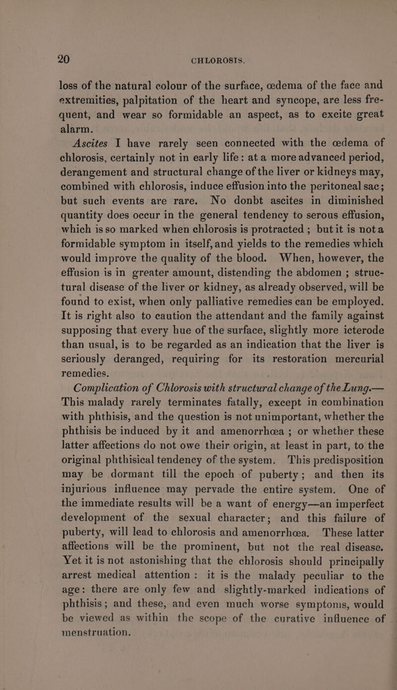loss of the natural colour of the surface, cedema of the face and extremities, palpitation of the heart and syncope, are less fre- quent, and wear so formidable an aspect, as to excite great alarm. | Ascites I have rarely seen connected with the cedema of chlorosis, certainly not in early life: at a more advanced period, derangement and structural change of the liver or kidneys may, combined with chlorosis, induce effusion into the peritoneal sac; but such events are rare. No donbt ascites in diminished quantity does occur in the general tendency to serous effusion, which isso marked when chlorosis is protracted ; but it is nota formidable symptom in itself,and yields to the remedies which would improve the quality of the blood. When, however, the effusion is in greater amount, distending the abdomen ; struc- tural disease of the liver or kidney, as already observed, will be found to exist, when only palliative remedies can be employed. It is right also to caution the attendant and the family against supposing that every hue of the surface, slightly more icterode than usual, is to be regarded as an indication that the liver is seriously deranged, requiring for its restoration mercurial remedies. : Complication of Chlorosis with structural change of the Lung.— This malady rarely terminates fatally, except in combination with phthisis, and the question is not unimportant, whether the phthisis be induced by it and amenorrhcea ; or whether these latter affections do not owe their origin, at least in part, to the original phthisical tendency of the system. This predisposition may be dormant till the epoch of puberty; and then its injurious influence may pervade the entire system. One of the immediate results will be a want of energy—an imperfect development of the sexual character; and this failure of puberty, will lead to chlorosis and amenorrhea. These latter affections will be the prominent, but not the real disease. Yet it is not astonishing that the chlorosis should principally arrest medical attention: it is the malady peculiar to the age: there are only few and slightly-marked indications of phthisis; and these, and even much worse symptoms, would be viewed as within the scope of the curative influence of menstruation.