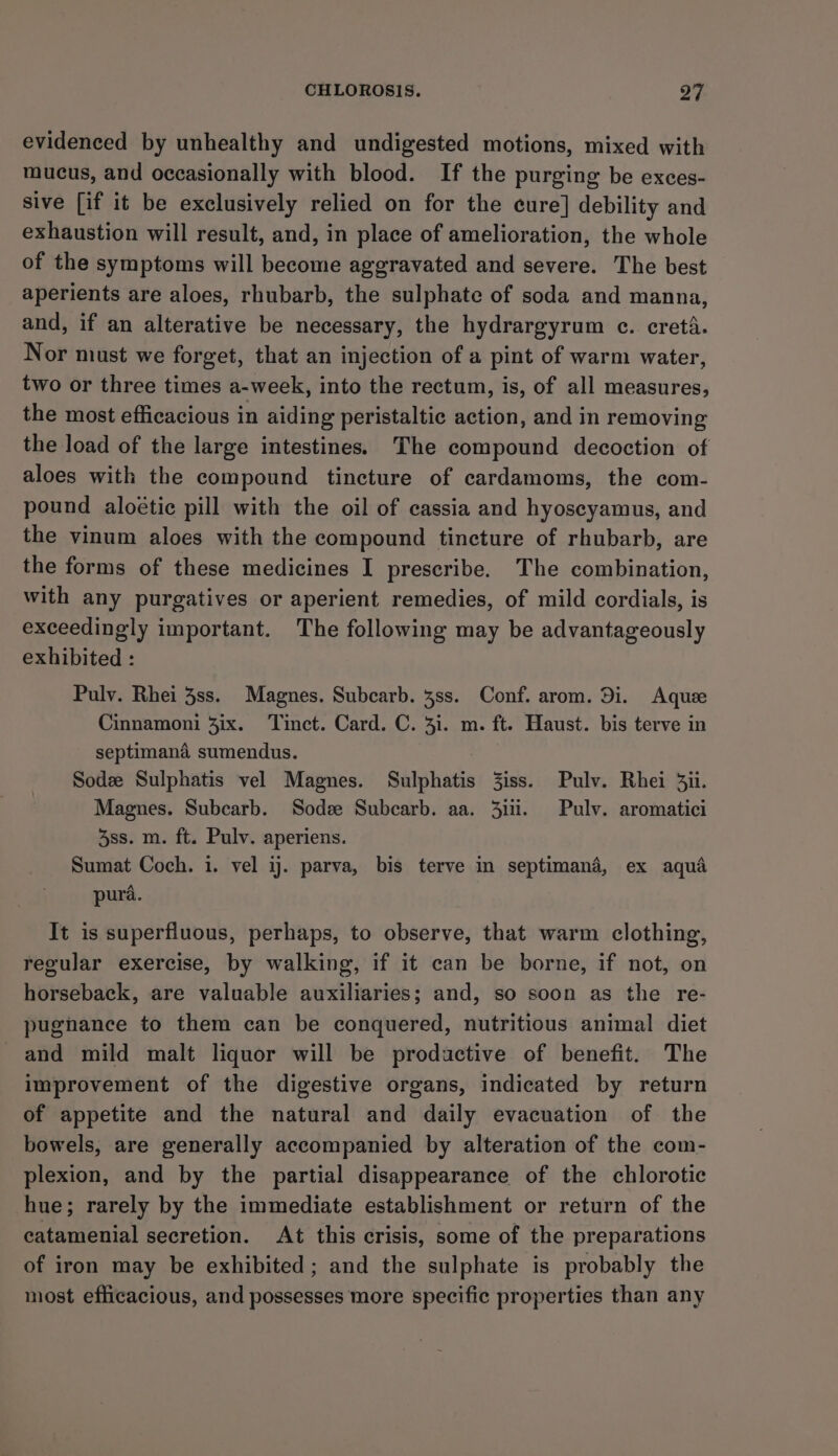 evidenced by unhealthy and undigested motions, mixed with mucus, and occasionally with blood. If the purging be exces- sive [if it be exclusively relied on for the cure] debility and exhaustion will result, and, in place of amelioration, the whole of the symptoms will become aggravated and severe. The best aperients are aloes, rhubarb, the sulphate of soda and manna, and, if an alterative be necessary, the hydrargyrum ec. cretA. Nor must we forget, that an injection of a pint of warm water, two or three times a-week, into the rectum, is, of all measures, the most efficacious in aiding peristaltic action, and in removing the load of the large intestines. The compound decoction of aloes with the compound tincture of cardamoms, the com- pound aloétic pill with the oil of cassia and hyoseyamus, and the vinum aloes with the compound tincture of rhubarb, are the forms of these medicines I prescribe. The combination, with any purgatives or aperient remedies, of mild cordials, is exceedingly important. The following may be advantageously exhibited : Pulv. Rhei 3ss. Magnes. Subcarb. 4ss. Conf. arom. Di. Aque Cinnamoni 3ix. Tinct. Card. C. 4i. m. ft. Haust. bis terve in septimana sumendus. Sodee Sulphatis vel Magnes. Sulphatis 3iss. Pulv. Rhei 3ii. Magnes. Subcarb. Sodze Subcarb. aa. 3iii. Pulv. aromatici 3ss. m. ft. Pulv. aperiens. Sumat Coch. 1. vel ij. parva, bis terve in septimanda, ex aqua pura. It is superfluous, perhaps, to observe, that warm clothing, regular exercise, by walking, if it can be borne, if not, on horseback, are valuable auxiliaries; and, so soon as the re- pugnance to them can be conquered, nutritious animal diet and mild malt liquor will be productive of benefit. The improvement of the digestive organs, indicated by return of appetite and the natural and daily evacuation of the bowels, are generally accompanied by alteration of the com- plexion, and by the partial disappearance of the chlorotic hue; rarely by the immediate establishment or return of the catamenial secretion. At this crisis, some of the preparations of iron may be exhibited; and the sulphate is probably the most efficacious, and possesses more specific properties than any