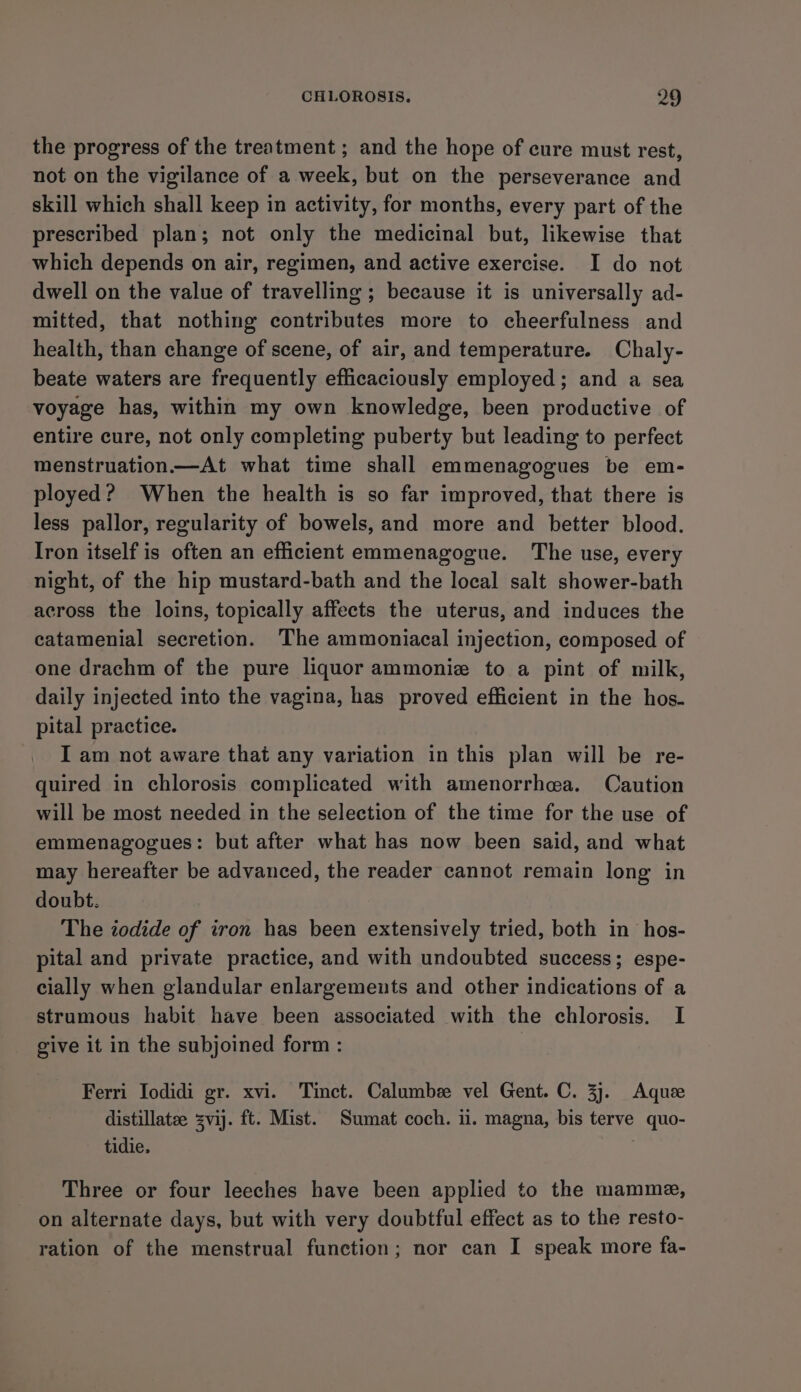 the progress of the treatment ; and the hope of cure must rest, not on the vigilance of a week, but on the perseverance and skill which shall keep in activity, for months, every part of the prescribed plan; not only the medicinal but, likewise that which depends on air, regimen, and active exercise. I do not dwell on the value of travelling ; because it is universally ad- mitted, that nothing contributes more to cheerfulness and health, than change of scene, of air, and temperature. Chaly- beate waters are frequently eflicaciously employed; and a sea voyage has, within my own knowledge, been productive of entire cure, not only completing puberty but leading to perfect menstruation—At what time shall emmenagogues be em- ployed? When the health is so far improved, that there is less pallor, regularity of bowels, and more and better blood. Iron itself is often an efficient emmenagogue. The use, every night, of the hip mustard-bath and the local salt shower-bath across the loins, topically affects the uterus, and induces the catamenial secretion. The ammoniacal injection, composed of one drachm of the pure liquor ammonie to a pint of milk, daily injected into the vagina, has proved efficient in the hos- pital practice. I am not aware that any variation in this plan will be re- quired in chlorosis complicated with amenorrhea. Caution will be most needed in the selection of the time for the use of emmenagogues: but after what has now been said, and what may hereafter be advanced, the reader cannot remain long in doubt. The iodide of iron has been extensively tried, both in hos- pital and private practice, and with undoubted success; espe- cially when glandular enlargements and other indications of a strumous habit have been associated with the chlorosis. I give it in the subjoined form : Ferri Iodidi gr. xvi. Tinct. Calumbze vel Gent. C. 3]. Aque distillatee zvij. ft. Mist. Sumat coch. ii. magna, bis terve quo- tidie. Three or four leeches have been applied to the mamme, on alternate days, but with very doubtful effect as to the resto- ration of the menstrual function; nor can I speak more fa-