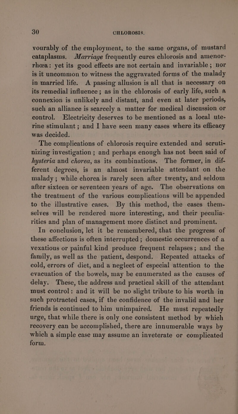 vourably of the employment, to the same organs, of mustard eataplasms. Marriage frequently cures chlorosis and amenor- rheea: yet its good effects are not certain and invariable ; nor is it uncommon to witness the aggravated forms of the malady in married life. A passing allusion is all that is necessary on its remedial influence ; as in the chlorosis of early life, such a connexion is unlikely and distant, and even at later periods, such an alliance is scarcely a matter for medical discussion or control. Electricity deserves to be mentioned as a local ute- rine stimulant ; and I have seen many cases where its efficacy was decided. The complications of chlorosis require extended and scruti- nizing investigation ; and perhaps enough has not been said of hysteria and chorea, as its combinations. The former, in dif- ferent degrees, is an almost invariable attendant on the malady ; while chorea is rarely seen after twenty, and seldom after sixteen or seventeen years of age. The observations on the treatment of the various complications will be appended to the illustrative cases. By this method, the cases them- selves will be rendered more interesting, and their peculia- rities and plan of management more distinct and prominent. In conclusion, let it be remembered, that the progress of these affections is often interrupted; domestic occurrences of a vexatious or painful kind produce frequent relapses; and the family, as well as the patient, despond. Repeated attacks of cold, errors of diet, and a neglect of especial attention to the evacuation of the bowels, may be enumerated as the causes of delay. These, the address and practical skill of the attendant must control: and it will be no slight tribute to his worth in such protracted cases, if the confidence of the invalid and her friends is continued to him unimpaired. He must repeatedly urge, that while there is only one consistent method by which recovery can be accomplished, there are innumerable ways by which a simple case may assume an inveterate or complicated form.