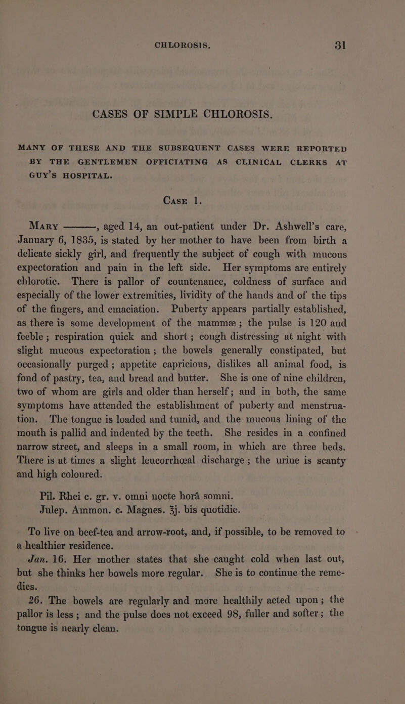 CASES OF SIMPLE CHLOROSIS. MANY OF THESE AND THE SUBSEQUENT CASES WERE REPORTED BY THE GENTLEMEN OFFICIATING AS CLINICAL CLERKS AT GUY'S HOSPITAL. CasE 1. Mary , aged 14, an out-patient under Dr. Ashwell’s care, January 6, 1835, is stated by her mother to have been from birth a delicate sickly girl, and frequently the subject of cough with mucous expectoration and pain in the left side. Her symptoms are entirely chlorotic. There is pallor of countenance, coldness of surface and especially of the lower extremities, lividity of the hands and of the tips of the fingers, and emaciation. Puberty appears partially established, as there is some development of the mamme; the pulse is 120 and feeble ; respiration quick and short ; cough distressing at night with slight mucous expectoration ; the bowels generally constipated, but occasionally purged ; appetite capricious, dislikes all animal food, is fond of pastry, tea, and bread and butter. She is one of nine children, two of whom are girls and older than herself; and in both, the same symptoms have attended the establishment of puberty and menstrua- tion. The tongue is loaded and tumid, and the mucous lining of the mouth is pallid and indented by the teeth. She resides in a confined narrow street, and sleeps in a small room, in which are three beds. There is at times a slight leucorrhceal discharge ; the urine is scanty and high coloured. Pil. Rhei c. gr. v. omni nocte hora somni. Julep. Ammon. c. Magnes. 3}. bis quotidie. To live on beef-tea and arrow-root, and, if possible, to be removed to a healthier residence. Jan. 16. Her mother states that she caught cold when last out, but she thinks her bowels more regular. She is to continue the reme- dies. 26. The bowels are regularly and more healthily acted upon; the pallor is less ; and the pulse does not exceed 98, fuller and softer; the tongue is nearly clean.