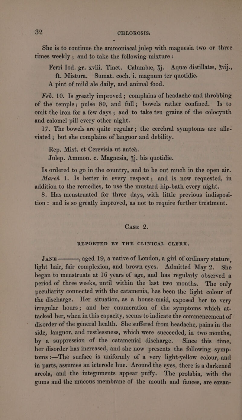 She is to continue the ammoniacal julep with magnesia two or three times weekly ; and to take the following mixture : Ferri Iod. gr. xviii. Tinct. Calumbee, 3j. Adquee distillate, 3vij., ft. Mistura. Sumat. coch. i. magnum ter quotidie. A pint of mild ale daily, and animal food. Feb. 10. Is greatly improved ; complains of headache and throbbing of the temple; pulse 80, and full; bowels rather confined. Is to omit the iron for a few days; and to take ten grains of the colocynth and calomel pill every other night. 17. The bowels are quite regular ; the cerebral symptoms are alle- viated ; but she complains of languor and debility. Rep. Mist. et Cerevisia ut antea. Julep. Ammon. c. Magnesia, 3]. bis quotidie. Is ordered to go in the country, and to be out much in the open air. March \. Is better in every respect; and is now requested, in addition to the remedies, to use the mustard hip-bath every night. 8. Has menstruated for three days, with little previous indisposi- tion: and is so greatly improved, as not to require further treatment. Case 2. REPORTED BY THE CLINICAL CLERK. JANE , aged 19, a native of London, a girl of ordinary stature, light hair, fair complexion, and brown eyes. Admitted May 2. She began to menstruate at 16 years of age, and has regularly observed a period of three weeks, until within the last two months. The only peculiarity connected with the catamenia, has been the light colour of the discharge. Her situation, as a house-maid, exposed her to very irregular hours; and her enumeration of the symptoms which at- tacked her, when in this capacity, seems to indicate the commencement of disorder of the general health. She suffered from headache, pains in the side, languor, and restlessness, which were succeeded, in two months, by a suppression of the catamenial discharge. Since this time, her disorder has increased, and she now presents the following symp- toms :—The surface is uniformly of a very light-yellow colour, and in parts, assumes an icterode hue. Around the eyes, there is a darkened areola, and the integuments appear puffy. The prolabia, with the gums and the mucous membrane of the mouth and fauces, are exsan-