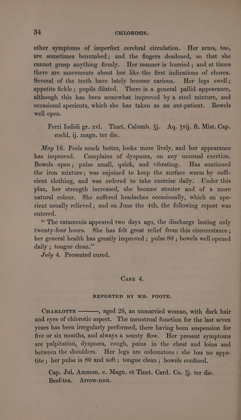 other symptoms of imperfect cerebral circulation. Her arms, too, are sometimes benumbed; and the fingers deadened, so that she cannot grasp anything firmly. Her manner is hurried ; and at times there are movements about her like the first indications of chorea. Several of the teeth have lately become carious. Her legs swell; appetite fickle ; pupils dilated. There is a general pallid appearance, although this has been somewhat improved by a steel mixture, and occasional aperients, which she has taken as an out-patient. Bowels well open. Ferri Iodidi gr. xvi. Tinct. Calumb. 3}. Aq. 3vij. ft. Mist. Cap. cochl. ij. magn. ter die. May 16. Feels much better, looks more lively, and her appearance has improved. Complains of dyspnoea, on any unusual exertion. Bowels open; pulse small, quick, and vibrating. Has continued the iron mixture; was enjoined to keep the surface warm by suffi- cient clothing, and was ordered to take exercise daily. -Under this plan, her strength increased, she became stouter and of a more natural colour. She suffered headaches occasionally, which an ape- rient usually relieved; and on June the 4th, the following report was entered. «« The catamenia appeared two days ago, the discharge lasting only twenty-four hours. She has felt great relief from this circumstance ; her general health has greatly improved ; pulse 80 ; bowels well opened daily ; tongue clean.” July 4. Presented cured. Case 4. REPORTED BY MR. FOOTE. CHARLOTTE , aged 26, an unmarried woman, with dark hair and eyes of chlorotic aspect. The menstrual function for the last seven years has been irregularly performed, there having been suspension for five or six months, and always a scanty flow. Her present symptoms are palpitation, dyspnoea, cough, pains in the chest and loins and between the shoulders. Her legs are cedematous: she has no appe- tite ; her pulse is 80 and soft ; tongue clean ; bowels confined. Cap. Jul. Ammon. c. Magn. et Tinct. Card. Co. 3). ter die. Beef-tea. Arrow-root.
