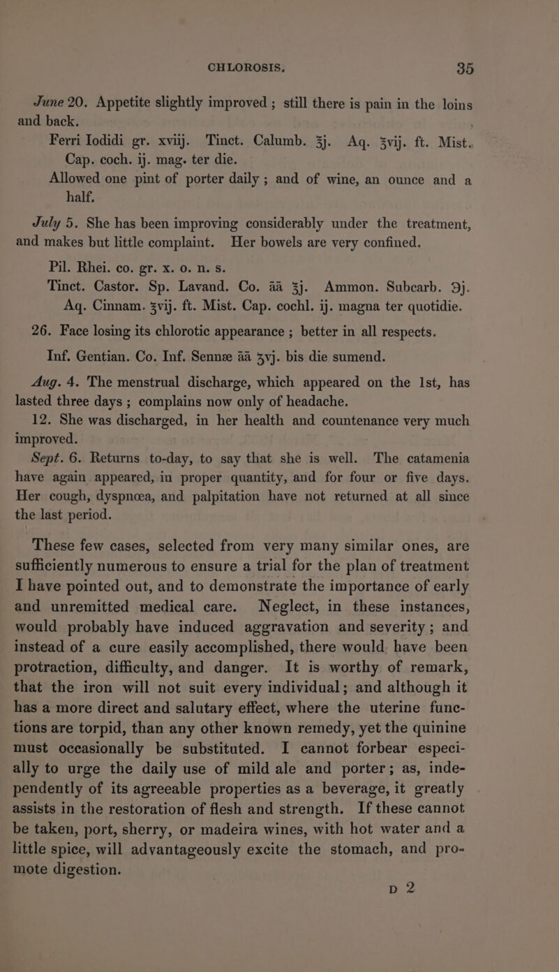 June 20. Appetite slightly improved ; still there is pain in the loins and back. Ferri Iodidi gr. xviij. Tinct. Calumb. 3j. Aq. 3vij. ft. Mist. Cap. coch. ij. mag. ter die. Allowed one pint of porter daily ; and of wine, an ounce and a half, July 5. She has been improving considerably under the treatment, and makes but little complaint. Her bowels are very confined. Pil. Rhei. co. gr. x. 0. n. s. Tinct. Castor. Sp. Lavand. Co. 4a 3j. Ammon. Subcarb. 9). Aq. Cinnam. 3vij. ft. Mist. Cap. cochl. ij. magna ter quotidie. 26. Face losing its chlorotic appearance ; better in all respects. Inf. Gentian. Co. Inf. Senne 4a 3yvj. bis die sumend. Aug. 4. The menstrual discharge, which appeared on the Ist, has lasted three days ; complains now only of headache. 12. She was discharged, in her health and countenance very much improved. Sept. 6. Returns to-day, to say that she is well. The catamenia have again appeared, in proper quantity, and for four or five days. Her cough, dyspneea, and palpitation have not returned at all since the last period. These few cases, selected from very many similar ones, are sufficiently numerous to ensure a trial for the plan of treatment I have pointed out, and to demonstrate the importance of early and unremitted medical care. Neglect, in these instances, would probably have induced aggravation and severity ; and instead of a cure easily accomplished, there would; have been protraction, difficulty, and danger. It is worthy of remark, that the iron will not suit every individual; and although it has a more direct and salutary effect, where the uterine func- tions are torpid, than any other known remedy, yet the quinine must occasionally be substituted. I cannot forbear especi- ally to urge the daily use of mild ale and porter; as, inde- pendently of its agreeable properties as a beverage, it greatly assists in the restoration of flesh and strength. If these cannot be taken, port, sherry, or madeira wines, with hot water and a little spice, will advantageously excite the stomach, and pro- mote digestion. dD 2