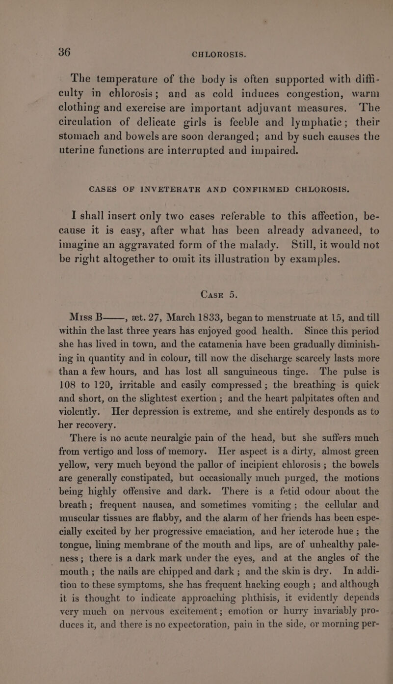 The temperature of the body is often supported with diffi- culty in chlorosis; and as cold induces congestion, warm clothing and exercise are important adjuvant measures. The circulation of delicate girls is feeble and lymphatic; their stomach and bowels are soon deranged; and by such causes the uterine functions are interrupted and impaired. CASES OF INVETERATE AND CONFIRMED CHLOROSIS. I shall insert only two cases referable to this affection, be- cause it is easy, after what has been already advanced, to imagine an aggravated form of the malady. Still, it would not be right altogether to omit its illustration by examples. Case 5. Miss B , et. 27, March 1833, began to menstruate at 15, and till within the last three years has enjoyed good health. Since this period she has lived in town, and the catamenia have been gradually diminish- ing in quantity and in colour, till now the discharge scarcely lasts more than a few hours, and has lost all sanguimeous tinge. The pulse is 108 to 129, irritable and easily compressed ; the breathing is quick and short, on the slightest exertion ; and the heart palpitates often and violently. Her depression is extreme, and she entirely desponds as to her recovery. There is no acute neuralgic pain of the head, but she suffers much from vertigo and loss of memory. Her aspect is a dirty, almost green yellow, very much beyond the pallor of incipient chlorosis ; the bowels are generally constipated, but occasionally much purged, the motions being highly offensive and dark. There is a fetid odour about the breath ; frequent nausea, and sometimes vomiting ; the cellular and muscular tissues are flabby, and the alarm of her friends has been espe- cially excited by her progressive emaciation, and her icterode hue; the tongue, lining membrane of the mouth and lips, are of unhealthy pale- ness; there is a dark mark under the eyes, and at the angles of the - mouth ; the nails are chipped and dark ; and the skinis dry. In addi- tion to these symptoms, she has frequent hacking cough ; and although it is thought to indicate approaching phthisis, it evidently depends very much on nervous excitement; emotion or hurry invariably pro- duces it, and there is no expectoration, pain in the side, or morning per-