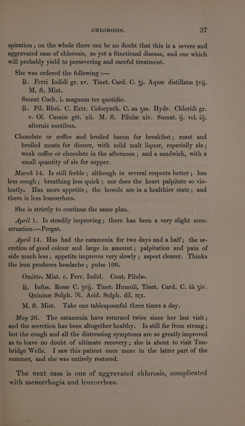 spiration ; on the whole there can be no doubt that this is a severe and aggravated case of chlorosis, as yet a functional disease, and one which will probably yield to persevering and careful treatment. She was ordered the following :— R. Ferri Iodidi gr. xv. Tinct. Card. C. 3j. Aquee distillate 3vij. M. ft. Mist. Sumat Coch. i. magnum ter quotidie. h. Pil. Rhei. C. Extr. Colocynth. C. aa 38s. Hydr. Chloridi gr. v- Ol. Cassize gtt. xii. M. ft. Pilule xiv. Sumat. ij. vel. ar alternis noctibus. Chocolate or coffee and broiled bacon for breakfast; roast and broiled meats for dinner, with mild malt liquor, especially ale ; weak coffee or chocolate in the afternoon ; and a sandwich, with a small quantity of ale for supper. March 14. Is still feeble ; although in several respects better ; has less cough; breathing less quick ; nor does the heart palpitate so vio- lently. Has more appetite; the bowels are in a healthier state; and there is less leucorrhcea. | She is strictly to continue the same plan. April 1. Is steadily improving; there has been a very slight men- struation.—Pergat. April 14. Has had the catamenia for two days and a half; the se- cretion of good colour and large in amount; palpitation and pain of side much less ; appetite improves very slowly ; aspect clearer. Thinks the iron produces headache ; pulse 100. Omitte. Mist. c. Ferr. Iodid. Cont. Pilulee. R. Infus. Rose C. svij. Tinct. Humuli, Tinct. Card. C. aa siv. Quinine Sulph. 9i. Acid. Sulph. dil. mx. M. ft. Mist. Take one tablespoonful three times a day. May 26. The catamenia have returned twice since her last visit ; and the secretion has been altogether healthy. Is still far from strong ; but the cough and all the distressing symptoms are so greatly improved as to leave no doubt of ultimate recovery; she is about to visit Tun- bridge Wells. I saw this patient once more in the latter part of the summer, and she was entirely restored. The next case is one of aggravated chlorosis, complicated with menorrhagia and leucorrhea.