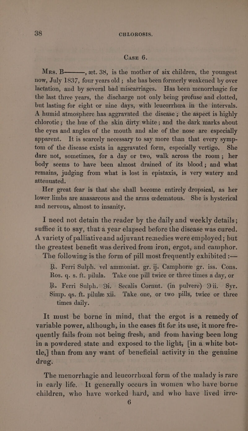 Case 6. Mrs. B , et. 38, is the mother of six children, the youngest now, July 1837, four years old ; she has been formerly weakened by over lactation, and by several bad miscarriages. Has been menorrhagic for the last three years, the discharge not only being profuse and clotted, but lasting for eight or nine days, with leucorrhcea in the intervals. A humid atmosphere has aggravated the disease; the aspect is highly chlorotic; the hue of the skin dirty white; and the dark marks about the eyes and angles of the mouth and ale of the nose are especially apparent. It is scarcely necessary to say more than that every symp- tom of the disease exists in aggravated form, especially vertigo. She dare not, sometimes, for a day or two, walk across the room; her body seems to have been almost drained of its blood; and what remains, judging from what is lost in epistaxis, is very watery and attenuated. Her great fear is that she shall become entirely dropsical, as her lower limbs are anasarcous and the arms cedematous. She is hysterical and nervous, almost to insanity. I need not detain the reader by the daily and weekly details; suffice it to say, that a year elapsed before the disease was cured. A variety of palliativeand adjuvant remedies were employed; but the greatest benefit was derived from iron, ergot, and camphor. The following is the form of pill most frequently exhibited :— . Ferri Sulph. vel ammoniat. gr. ij. Camphore gr. iss. Cons. Ros. q. s. ft. pilula. Take one pill twice or three times a day, or R. Ferri Sulph. 9i. Secalis Cornut. (in pulvere) Dii. Syr. Simp. qs. ft. pilule xii. Take one, or two pills, twice or three times daily. It must be borne in mind, that the ergot is a remedy of variable power, although, in the cases fit for its use, it more fre- quently fails from not being fresh, and from having been long in a powdered state and exposed to the light, [in a white bot- tle,] than from any want of beneficial activity in the genuine drug. The menorrhagic and leucorrhceal form of the malady is rare in early life. It generally occurs in women who have borne children, who have worked hard, and who have lived irre- 6