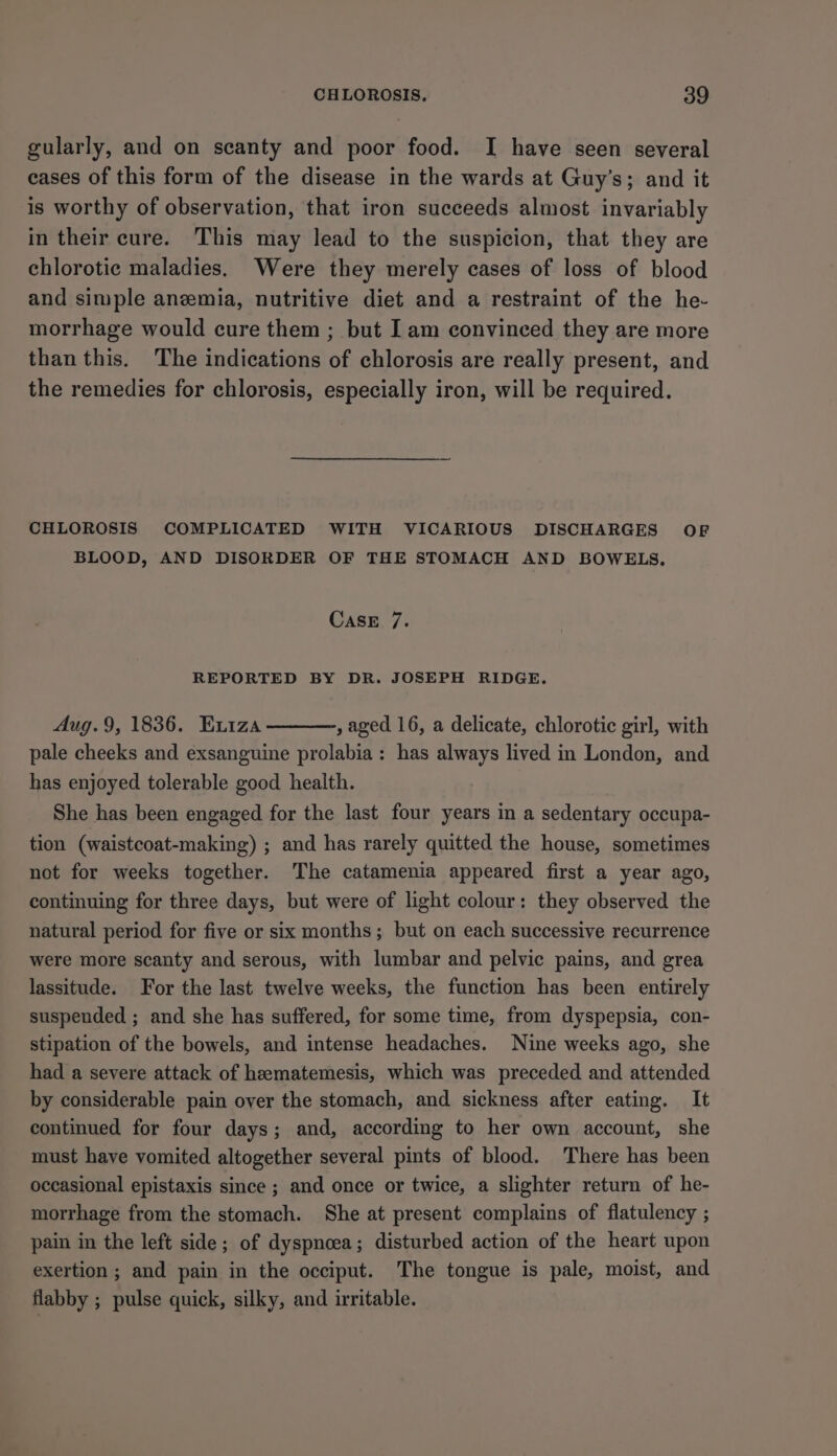 gularly, and on scanty and poor food. I have seen several eases of this form of the disease in the wards at Guy’s; and it is worthy of observation, that iron succeeds almost invariably in their cure. This may lead to the suspicion, that they are chlorotic maladies. Were they merely cases of loss of blood and simple anemia, nutritive diet and a restraint of the he- morrhage would cure them ; but I am convinced they are more than this. The indications of chlorosis are really present, and the remedies for chlorosis, especially iron, will be required. CHLOROSIS COMPLICATED WITH VICARIOUS DISCHARGES OF BLOOD, AND DISORDER OF THE STOMACH AND BOWELS. CASE 7. REPORTED BY DR. JOSEPH RIDGE. Aug.9, 1836. Eviza , aged 16, a delicate, chlorotic girl, with pale cheeks and exsanguine prolabia: has always lived in London, and has enjoyed tolerable good health. She has been engaged for the last four years in a sedentary occupa- tion (waistcoat-making) ; and has rarely quitted the house, sometimes not for weeks together. The catamenia appeared first a year ago, continuing for three days, but were of light colour: they observed the natural period for five or six months; but on each successive recurrence were more scanty and serous, with lumbar and pelvic pains, and grea lassitude. For the last twelve weeks, the function has been entirely suspended ; and she has suffered, for some time, from dyspepsia, con- stipation of the bowels, and intense headaches. Nine weeks ago, she had a severe attack of hamatemesis, which was preceded and attended by considerable pain over the stomach, and sickness after eating. It continued for four days; and, according to her own account, she must have vomited altogether several pints of blood. There has been occasional epistaxis since ; and once or twice, a slighter return of he- morrhage from the stomach. She at present complains of flatulency ; pain in the left side; of dyspnoea; disturbed action of the heart upon exertion ; and pain in the occiput. The tongue is pale, moist, and flabby ; pulse quick, silky, and irritable.