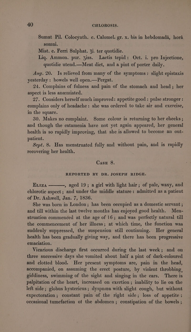 Sumat Pil. Colocynth. c. Calomel. gr. x. bis in hebdomada, hora sonini. Mist. c. Ferri Sulphat. 3i. ter quotidie. Liq. Ammon. pur. 3iss. Lactis tepid: Oct. i. pro Injectione, quotidie utend.—Meat diet, and a pint of porter daily. Aug. 20. Is relieved from many of the symptoms: slight epistaxis yesterday : bowels well open.—Pergat. 24. Complains of fulness and pain of the stomach and head; her aspect is less aneemiated. 27. Considers herself much improved: appetite good : pulse stronger : complains only of headache: she was ordered to take air and exercise, in the square. 30. Makes no complaint. Some colour is returning to her cheeks ; and though the catamenia have not yet again appeared, her general health is so rapidly improving, that she is allowed to become an out- patient. Sept. 8. Has menstruated fully and without pain, and is rapidly recovering her health. Case 8. REPORTED BY DR. JOSEPH RIDGE. ELIza , aged 19; a girl with light hair; of pale, waxy, and chlorotic aspect ; and under the middle stature: admitted as a patient of Dr. Ashwell, Jan. 7, 1836. She was born in London; has been occupied as a domestic servant ; and till within the last twelve months has enjoyed good health. Men- struation commenced at the age of 16; and was perfectly natural till the commencement of her illness; at which time, the function was suddenly suppressed, the suspension still continuing. Her general health has been gradually giving way, and there has been progressive emaciation. Vicarious discharge first occurred during the last week; and on three successive days she vomited about half a pint of dark-coloured and clotted blood. Her present symptoms are, pain in the head, accompanied, on assuming the erect posture, by violent throbbing, giddiness, swimming of the sight and singing in the ears. There is palpitation of the heart, increased on exertion ; inability to lie on the left side; globus hystericus ; dyspneea with slight cough, but without expectoration ; constant pain of the right side; loss of appetite ; occasional tumefaction ot the abdomen; constipation of the bowels ;