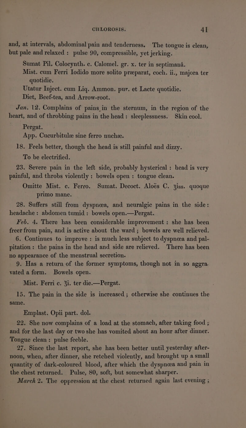 and, at intervals, abdominal pain and tenderness. The tongue is clean, but pale and relaxed : pulse 90, compressible, yet jerking. Sumat Pil, Colocynth. c. Calomel. gr. x. ter in septimanda. Mist. cum Ferri Iodido more solito preeparat, coch. ii., majora ter quotidie. Utatur Inject. cum Liq. Ammon. pur. et Lacte quotidie. Diet, Beef-tea, and Arrow-root. Jan. 12. Complains of pains,in the sternum, in the region of the heart, and of throbbing pains in the head: sleeplessness. Skin cool. Pergat. App. Cucurbitulee sine ferro nuchee. 18. Feels better, though the head is still painful and dizzy. To be electrified. 23. Severe pain in the left side, probably hysterical : head is very painful, and throbs violently : bowels open : tongue clean. Omitte Mist. c. Ferro. Sumat. Decoct. Aloes C. Ziss. quoque primo mane. 28. Suffers still from dyspnoea, and neuralgic pains in the side: headache : abdomen tumid: bowels open.—Pergat. Feb. 4. There has been considerable improvement : she has been freer from pain, and is active about the ward ; bowels are well relieved. 6. Continues to improve : is much less subject to dyspncea and pal- pitation : the pains in the head and side are relieved. There has been no appearance of the menstrual secretion. 9. Has a return of the former symptoms, though not in so aggra- vated a form. Bowels open. Mist. Ferri c. 31. ter die.—Pergat. 15. The pain in the side is increased ; otherwise she continues the same. Emplast. Opii part. dol. 22. She now complains of a load at the stomach, after taking food ; and for the last day or two she has vomited about an hour after dinner. Tongue clean: pulse feeble. 27. Since the last report, she has been better until yesterday after- noon, when, after dinner, she retched violently, and brought up a small quantity of dark-coloured blood, after which the dyspnoea and pain in the chest returned. Pulse, 80, soft, but somewhat sharper. March 2. The oppression at the chest returned again last evening ;