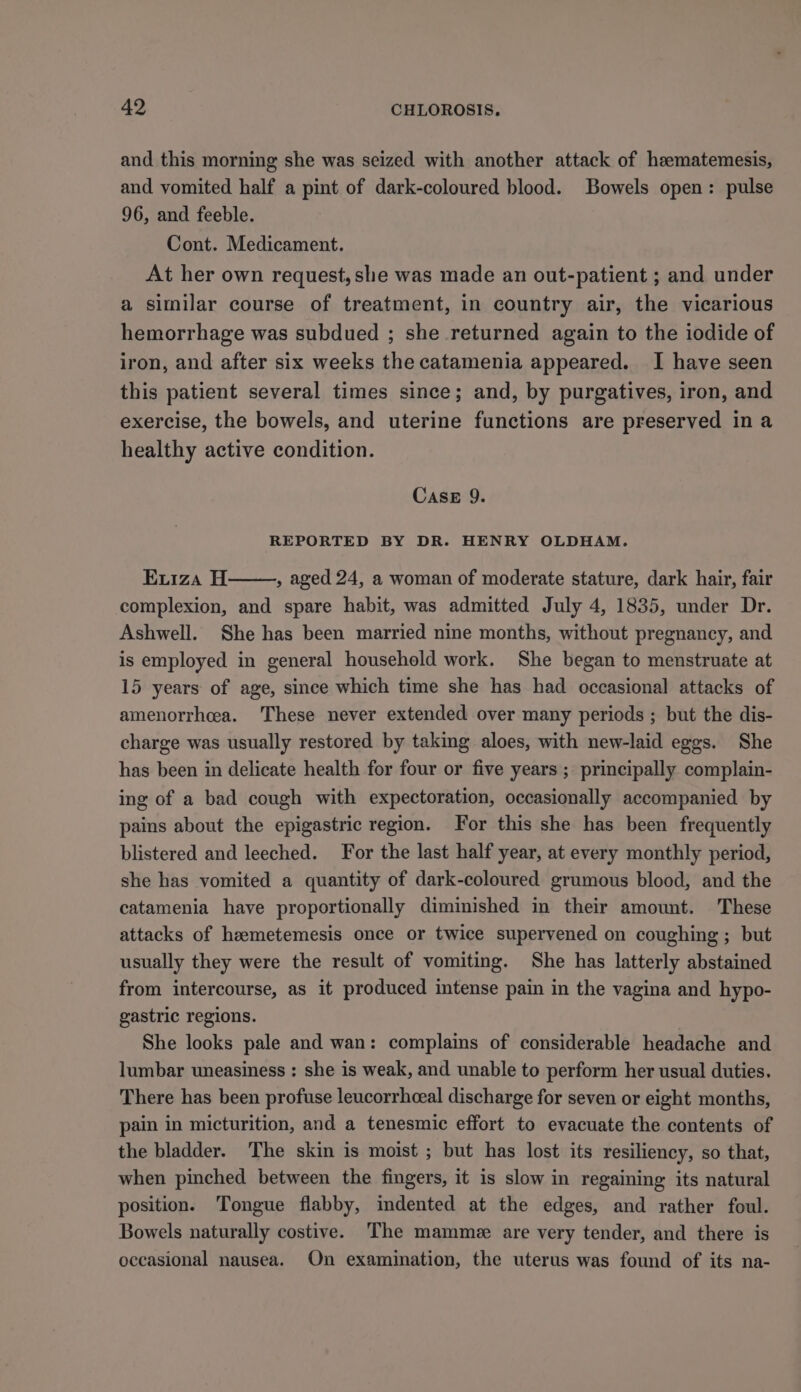 and this morning she was seized with another attack of heematemesis, and vomited half a pint of dark-coloured blood. Bowels open: pulse 96, and feeble. Cont. Medicament. At her own request, she was made an out-patient ; and under a similar course of treatment, in country air, the vicarious hemorrhage was subdued ; she returned again to the iodide of iron, and after six weeks the catamenia appeared. I have seen this patient several times since; and, by purgatives, iron, and exercise, the bowels, and uterine functions are preserved ina healthy active condition. CASE 9. REPORTED BY DR. HENRY OLDHAM. Exiza H , aged 24, a woman of moderate stature, dark hair, fair complexion, and spare habit, was admitted July 4, 1835, under Dr. Ashwell. She has been married nine months, without pregnancy, and is employed in general household work. She began to menstruate at 15 years of age, since which time she has had occasional attacks of amenorrhcea. These never extended over many periods ; but the dis- charge was usually restored by taking aloes, with new-laid eggs. She has been in delicate health for four or five years ; principally complain- ing of a bad cough with expectoration, occasionally accompanied by pains about the epigastric region. For this she has been frequently blistered and leeched. For the last half year, at every monthly period, she has vomited a quantity of dark-coloured grumous blood, and the catamenia have proportionally diminished in their amount. These attacks of heemetemesis once or twice supervened on coughing ; but usually they were the result of vomiting. She has latterly abstained from intercourse, as it produced intense pain in the vagina and hypo- gastric regions. She looks pale and wan: complains of considerable headache and lumbar uneasiness : she is weak, and unable to perform her usual duties. There has been profuse leucorrhceal discharge for seven or eight months, pain in micturition, and a tenesmic effort to evacuate the contents of the bladder. The skin is moist ; but has lost its resiliency, so that, when pinched between the fingers, it is slow in regaining its natural position. Tongue flabby, mdented at the edges, and rather foul. Bowels naturally costive. The mamme are very tender, and there is occasional nausea. On examination, the uterus was found of its na-