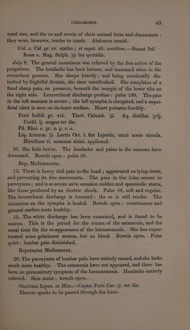 tural size, and the os and cervix of their normal form and dimensions : they were, however, tender to touch. Abdomen tumid. Col. c. Cal. gr. xv. statim ; et repet. alt. noctibus.—Sumat Inf. Rose c. Mag. Sulph. 31. bis quotidie. July 8. The general uneasiness was relieved by the free action of the purgatives. The headache has been intense, and increased when in the recumbent posture. She sleeps heavily; and being continually dis- turbed by frightful dreams, she rises unrefreshed. She complains of a fixed sharp pain, on pressure, beneath the margin of the lower ribs on the right side. Leucorrhceal discharge profuse: pulse 100. The pain in the left mamma is severe ; the left nympha is elongated, and a super- ficial ulcer is seen on itsinner surface. Heart pulsates forcibly. Ferri Todidi gr. xvi. Tinct. Calumb. 3i. Aq. distillat. 3vij. Cochl. ij. magna ter die. Pil. Rhei. c. gr. x. p. r. n. Liq. Ammon. 31. Lactis Oct. 1. fiat Injectio, omni nocte utenda. Hirudines vi. mamme sinist. applicand. 10. She feels better. The headache and pains in the mamma have decreased. Bowels open: pulse 90. Rep. Medicamenta. 13. There is heavy dull pain in the head ; aggravated on lying down, and preventing its free movements. The pain in the loins occurs in paroxysms; and isso severe as to occasion sudden and spasmodic starts, like those produced by an electric shock. Pulse 86, soft and regular. The leucorrhceal discharge is lessened: the os is still tender. The ulceration on the nympha is healed. Bowels open: countenance and general surface more healthy. 15. The white discharge has been examined, and is found to be mucus. This is the period for the return of the catamenia, and the usual time for the re-appearance of the heematemesis. She has expec- torated. some gelatinous mucus, but no blood. Bowels open. Pulse quiet : lumbar pain diminished. Repetantur Medicament. 20. The paroxysms of lumbar pain have entirely ceased, and she looks much more healthy. The catamenia have not appeared, and there has been no premonitory symptom of the heematemesis. Headache entirely relieved. Skin moist: bowels open. Omittant Inject. et Mist.—Capiat Ferri Car. 31. ter die. Electric sparks to be passed through the loins.
