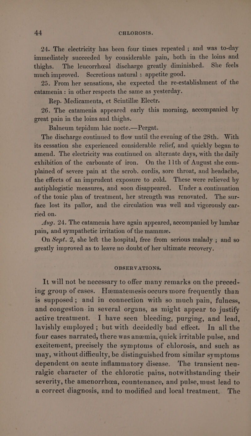 24. The electricity has been four times repeated ; and was to-day immediately succeeded by considerable pain, both in the lois and thighs. The leucorrhceal discharge greatly diminished. She feels much improved. Secretions natural : appetite good. 25. From her sensations, she expected the re-establishment of the catamenia : in other respects the same as yesterday. Rep. Medicamenta, et Scintillee Electr. 26. The catamenia appeared early this morning, accompanied by great pain in the loins and thighs. Balneum tepidum hac nocte.—Pergat. The discharge continued to flow until the evening of the 28th. With its cessation she experienced considerable relief, and quickly began to amend. The electricity was continued on alternate days, with the daily exhibition of the carbonate of iron. On the 11th of August she com- plained of severe pain at the scrob. cordis, sore throat, and headache, the effects of an imprudent exposure to cold. These were relieved by antiphlogistic measures, and soon disappeared. Under a continuation of the tonic plan of treatment, her strength was renovated. The sur- face lost its pallor, and the circulation was well and vigorously car- ried on. Aug. 24. The catamenia have again appeared, accompanied by lumbar pain, and sympathetic irritation of the mamme. On Sept. 2, she left the hospital, free from serious malady ; and so greatly improved as to leave no doubt of her ultimate recovery. OBSERVATIONS. It will not be necessary to offer many remarks on the preced- ing group of cases. Hzeematemesis occurs more frequently than is supposed; and in connection with so much pain, fulness, and congestion: in several organs, as might appear to justify active treatment. I have seen bleeding, purging, and lead, lavishly employed ; but with decidedly bad effect. In all the four cases narrated, there was anemia, quick irritable pulse, and excitement, precisely the symptoms of chlorosis, and such as may, without difficulty, be distinguished from similar symptoms dependent on acute inflammatory disease. The transient neu- ralgic character of the chlorotic pains, notwithstanding their severity, the amenorrhcea, countenance, and pulse, must lead to a correct diagnosis, and to modified and local treatment. The